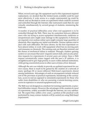 274     l    Working in discipline-specific areas


      When, several years ago, the equipment used in this experiment required
      replacement, we decided that the limited funds available could be used
      most effectively if wide access to a single experimental rig could be
      offered, and we decided to create an experiment which could be accessed
      and controlled through the Internet. One instrument could then be used
      virtually simultaneously by several groups of students, minimizing the
      total cost.
      A number of practical difficulties arise when real equipment is to be
      controlled through the Web. There may be contention between different
      users who are trying to access equipment simultaneously; malicious or
      inexperienced users might cause damage to the equipment; if chemicals
      are required, over-zealous online users might consume large quantities of
      chemicals, thus negating any initial cost benefits. Various options exist to
      deal with such difficulties. We have chosen, for the first experiment we
      have placed online, to work with equipment which has no moving parts
      and consumes no chemicals. The running costs are therefore minimal, and
      the chance of mechanical failure is reduced. Through a hidden queuing
      system we can ensure that users’ requests cannot clash, and can also prior-
      itize requests for experiments if several users are online. Since a Web
      request automatically comes tagged with the user’s IP address, it is
      straightforward to give high priority to users within defined institutions,
      while giving unrestricted access to other users at times of low demand.
      Although the aim was initially to provide an updated experiment for our
      own course, there is much to be gained by the creation of a network of
      many (perhaps 20 or more) different Web-based experiments shared
      among institutions. Advantages of such an arrangement include reduced
      cost in the provision of practical experiments, broadening of the curricu-
      lum, access to real (as opposed to simulated) experiments for those who
      suffer from disabilities or who are pursuing a remote-learning course,
      access to expensive or unusual equipment and so on.
      The Web was not designed as a medium for running experiments, so prac-
      tical difficulties remain. However, the advantages of the creation of a pool
      of experiments, widely accessible through the Internet, are very substan-
      tial. We expect that, within a few years, a portion of the practical work
      performed by many science students will be carried out using Web-based
      experiments.
                                                              (Hugh Cartwright)
 
