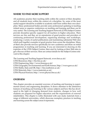 Experimental sciences and engineering           l   275


WHERE TO FIND MORE SUPPORT

All academics practice their teaching skills within the context of their discipline
and all students learn within the context of a discipline. So, some of the most
useful support should be available to academic staff from within their own disci-
pline. Many professional bodies provide some professional updating in teaching
related areas or organize conferences on teaching and learning and these can be
very useful. The Learning and Teaching Support Network (LTSN) Subject Centres
provide discipline-specific support for all teachers in higher education. Their
services are free and they act as repositories of good practice and providers of
continuing professional development, organizing meetings and workshops,
producing a variety of useful publications and maintaining substantial Web sites
which pull together examples of good practice from across the disciplines. Many
of them also provide services specifically for new academics and those on initial
programmes in teaching and learning. If you are interested in drawing on the
expertise of the LTSN Subject Centres, then start by looking at their Web sites to
get a flavour of their services. Here are contact details for the Subject Centres rele-
vant to this chapter:

The Learning and Teaching Support Network, www.ltsn.ac.uk/
LTSN Bioscience, http://bio.ltsn.ac.uk/
LTSN Engineering, http://www.ltsneng.ac.uk/
LTSN Geography, Environmental and Earth Science, http://www.gees.ac.uk/
LTSN Maths, Stats and OR, http://ltsn.mathstore.ac.uk/
LTSN Materials, http://www.materials.ac.uk/
LTSN Physical Sciences, http://www.physsci.ltsn.ac.uk/


OVERVIEW

This chapter provides an essential overview of teaching and learning in experi-
mental science and engineering disciplines. It draws attention to the distinctive
features of teaching and learning in the various subjects and how this has devel-
oped in the light of changing demand from students, changes in how well
students are prepared for higher education and the requirements of external
stakeholders. This chapter is richly illustrated with case study materials from a
range of different universities, which showcase exemplary practices in teaching
and learning across the subject areas it represents.
 