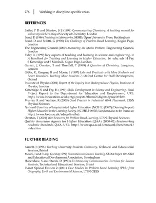 276   l     Working in discipline-specific areas


REFERENCES
Bailey, P D and Shinton, S E (1999) Communicating Chemistry: A teaching manual for
  university teachers, Royal Society of Chemistry, London
Boud, D (1986) Teaching in Laboratories, SRHE/Open University Press, Buckingham
Boud, D and Feletti, G (1998) The Challenge of Problem-Based Learning, Kogan Page,
  London
The Engineering Council (2000) Measuring the Maths Problem, Engineering Council,
  London
Exley, K (1999) Key aspects of teaching and learning in science and engineering, in
  A Handbook for Teaching and Learning in Higher Education, 1st edn, eds H Fry,
  S Ketteridge and S Marshall, Kogan Page, London
Garratt, J, Overton, T and Threlfall, T (1999) A Question of Chemistry, Longman,
  London
Gibbs, G, Gregory, R and Moore, I (1997) Labs and Practicals with More Students and
  Fewer Resources, Teaching More Students 7, Oxford Centre for Staff Development,
  Oxford
Institute of Physics (2001) Report of the Inquiry into Undergraduate Physics, Institute of
  Physics, London
Ketteridge, S and Fry, H (1999) Skills Development in Science and Engineering, Final
  Project Report to the Department for Education and Employment, URL:
  http://www.innovations.ac.uk/btg/projects/theme2/digests/project9.htm
Murray, R and Wallace, R (2000) Good Practice in Industrial Work Placement, LTSN
  Physical Sciences
National Comittee of Inquiry into Higher Education (NCIHE) (1997) (Dearing Report)
  Higher Education in the Learning Society, NCIHE, HMSO, London (also to be found at:
  http://www.leeds.ac.uk/educol/ncihe)
Overton, T (2001) Web Resources for Problem Based Learning, LTSN Physical Sciences
Quality Assurance Agency for Higher Education (QAA) (2000–02) Benchmarking
  Academic Standards, QAA, URL: http://www.qaa.ac.uk/crntwork/benchmark/
  index.htm


FURTHER READING
Barrett, J (1996) Teaching University Students Chemistry, Technical and Educational
  Services, Bristol
Moore, I and Exley, K (eds) (1999) Innovations in Science Teaching, SEDA Paper 107, Staff
  and Educational Development Association, Birmingham
Habershaw, S and Steeds, D (1993) 53 Interesting Communication Exercises for Science
  Students, Technical and Educational Services, Bristol
Planet Special Edition 2 (2001) Case Studies in Problem-based Learning (PBL) from
  Geography, Earth and Environmental Sciences, LTSN GEES
 