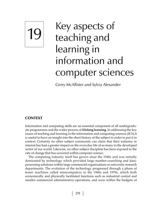 Key aspects of
 19                    teaching and
                       learning in
                       information and
                       computer sciences
                       Gerry McAllister and Sylvia Alexander




CONTEXT

Information and computing skills are an essential component of all undergradu-
ate programmes and the wider process of lifelong learning. In addressing the key
issues of teaching and learning in the information and computing sciences (ICS) it
is useful to have an insight into the short history of the subject in order to put it in
context. Certainly no other subject community can claim that their industry or
interest has had a greater impact on the everyday life of so many in the developed
sector of our world. Likewise, no other subject discipline has been exposed to the
rate of change that has occurred within computer science.
   The computing industry itself has grown since the 1940s and was initially
dominated by technology which provided large number-crunching and data-
processing solutions within large commercial organizations or university research
departments. The evolution of the technology progressed through a phase of
lesser machines called minicomputers in the 1960s and 1970s, which both
economically and physically facilitated functions such as industrial control and
smaller commercial administrative operations, and were within the budgets of



                                       278
 