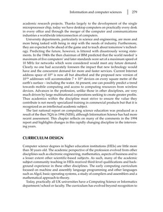 Information and computer sciences        l   279


academic research projects. Thanks largely to the development of the single
microprocessor chip, today we have desktop computers on practically every desk
in every office and through the merger of the computer and communications
industries a worldwide interconnection of computers.
  University departments, particularly in science and engineering, are more and
more being tasked with being in step with the needs of industry. Furthermore,
they are expected to be ahead of the game and to teach about tomorrow’s technol-
ogy. Predicting the future, however, is littered with disastrously wrong state-
ments. In the 1940s the then chairman of IBM predicted that the world needed ‘a
maximum of five computers’ and later standards were set of a maximum speed of
10 MHz for networks which were considered would meet any future demand.
Clearly no one had accurately foreseen the impact that new technology would
have and the concurrent demand for more and faster services. Current Internet
address space of 1032 is now all but absorbed and the proposed new version of
10128 addresses will accommodate 7 × 1023 devices on every square metre of the
earth’s surface – including the water. At present, one can possibly predict a trend
towards mobile computing and access to computing resources from wireless
devices. Advances in the profession, unlike those in other disciplines, are very
much driven by large multinational corporations seeking to create greater profits.
Thus academics within the discipline must strive to ensure the value they
contribute is not merely specialized training in commercial products but that it is
recognized as an intellectual academic subject.
  The last national report on computing science education was produced as a
result of the then TQA in 1994 (NISS), although Information Science has had more
recent assessment. This chapter reflects on many of the comments in the 1994
report and highlights changes in this rapidly changing discipline in the interven-
ing years.


CURRICULUM DESIGN

Computer science degrees in higher education institutions (HEIs) are little more
than 30 years old. The academic perspective of the profession evolved from other
disciplines such as electronic engineering, mathematics, aspects of business and to
a lesser extent other scientific-based subjects. As such, many of the academic
subject community teaching in HEIs received third-level qualifications and back-
ground experience in these other disciplines. The early computing curriculum
focused on machine and assembly language programming and other languages
such as Algol, basic operating systems, a study of compilers and assemblers and a
mathematical approach to theory.
   Today, practically all UK universities have a Computing Science or Informatics
department/school or faculty. The curriculum has evolved beyond recognition to
 