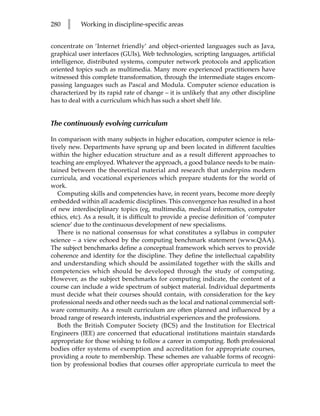 280   l    Working in discipline-specific areas


concentrate on ‘Internet friendly’ and object-oriented languages such as Java,
graphical user interfaces (GUIs), Web technologies, scripting languages, artificial
intelligence, distributed systems, computer network protocols and application
oriented topics such as multimedia. Many more experienced practitioners have
witnessed this complete transformation, through the intermediate stages encom-
passing languages such as Pascal and Modula. Computer science education is
characterized by its rapid rate of change – it is unlikely that any other discipline
has to deal with a curriculum which has such a short shelf life.


The continuously evolving curriculum

In comparison with many subjects in higher education, computer science is rela-
tively new. Departments have sprung up and been located in different faculties
within the higher education structure and as a result different approaches to
teaching are employed. Whatever the approach, a good balance needs to be main-
tained between the theoretical material and research that underpins modern
curricula, and vocational experiences which prepare students for the world of
work.
   Computing skills and competencies have, in recent years, become more deeply
embedded within all academic disciplines. This convergence has resulted in a host
of new interdisciplinary topics (eg, multimedia, medical informatics, computer
ethics, etc). As a result, it is difficult to provide a precise definition of ‘computer
science’ due to the continuous development of new specialisms.
   There is no national consensus for what constitutes a syllabus in computer
science – a view echoed by the computing benchmark statement (www.QAA).
The subject benchmarks define a conceptual framework which serves to provide
coherence and identity for the discipline. They define the intellectual capability
and understanding which should be assimilated together with the skills and
competencies which should be developed through the study of computing.
However, as the subject benchmarks for computing indicate, the content of a
course can include a wide spectrum of subject material. Individual departments
must decide what their courses should contain, with consideration for the key
professional needs and other needs such as the local and national commercial soft-
ware community. As a result curriculum are often planned and influenced by a
broad range of research interests, industrial experiences and the professions.
   Both the British Computer Society (BCS) and the Institution for Electrical
Engineers (IEE) are concerned that educational institutions maintain standards
appropriate for those wishing to follow a career in computing. Both professional
bodies offer systems of exemption and accreditation for appropriate courses,
providing a route to membership. These schemes are valuable forms of recogni-
tion by professional bodies that courses offer appropriate curricula to meet the
 