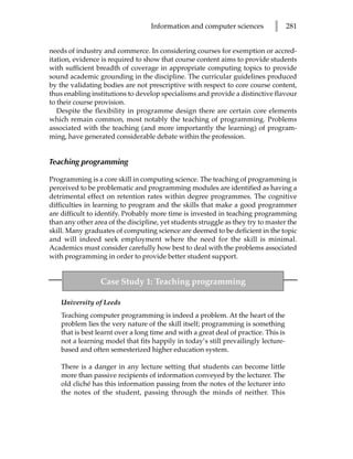 Information and computer sciences           l      281


needs of industry and commerce. In considering courses for exemption or accred-
itation, evidence is required to show that course content aims to provide students
with sufficient breadth of coverage in appropriate computing topics to provide
sound academic grounding in the discipline. The curricular guidelines produced
by the validating bodies are not prescriptive with respect to core course content,
thus enabling institutions to develop specialisms and provide a distinctive flavour
to their course provision.
   Despite the flexibility in programme design there are certain core elements
which remain common, most notably the teaching of programming. Problems
associated with the teaching (and more importantly the learning) of program-
ming, have generated considerable debate within the profession.


Teaching programming

Programming is a core skill in computing science. The teaching of programming is
perceived to be problematic and programming modules are identified as having a
detrimental effect on retention rates within degree programmes. The cognitive
difficulties in learning to program and the skills that make a good programmer
are difficult to identify. Probably more time is invested in teaching programming
than any other area of the discipline, yet students struggle as they try to master the
skill. Many graduates of computing science are deemed to be deficient in the topic
and will indeed seek employment where the need for the skill is minimal.
Academics must consider carefully how best to deal with the problems associated
with programming in order to provide better student support.


                 Case Study 1: Teaching programming

    University of Leeds
    Teaching computer programming is indeed a problem. At the heart of the
    problem lies the very nature of the skill itself; programming is something
    that is best learnt over a long time and with a great deal of practice. This is
    not a learning model that fits happily in today’s still prevailingly lecture-
    based and often semesterized higher education system.

    There is a danger in any lecture setting that students can become little
    more than passive recipients of information conveyed by the lecturer. The
    old cliché has this information passing from the notes of the lecturer into
    the notes of the student, passing through the minds of neither. This
 