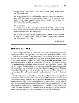 Information and computer sciences          l      283


    traverse the list to find certain values, and can show how it is vital not to
    lose the first element.
    It is straightforward to extend this idea to explain more complex opera-
    tions with these structures, such as the deletion of an element. This
    requires some temporary pointers (and scissors!) as the wool forming the
    list is cut and then tied back together.

    A word of caution
    The effectiveness of these techniques lies in their novelty. Lectures using
    ideas such as these will hopefully be memorable, and the subject of much
    discussion afterwards. That is important.
    It is probably possible to devise demonstrations to illustrate most parts of
    an introductory programming course, but if they are over-used, they can
    lose the crucial novelty value.
                                                                 (Tony Jenkins)



TEACHING METHODS

Courses in ICS provide a mix of both theory and practice, thus enabling transfer of
knowledge and the development of skills. Individual institutions adopt a variety
of curricular styles and a range of learning and teaching practices including
lectures, tutorials, seminars and laboratory work, with increasing emphasis being
placed on the learning experiences gained through industrial placement, group
and individual projects. These new patterns of learning facilitate the need to incul-
cate transferable skills as well as develop subject specialist skills. However, this
transfer requires the exploitation of new approaches to facilitate and manage the
learning and support of students who spend a significant proportion of their time
remote from the university and in isolation from their peers. There is therefore an
increasing need to apply technologically-based solutions, which will be discussed
later.
   Computing science is funded as a laboratory subject and as such practical
sessions are a key aspect of all courses. Scheduled laboratory classes are most
often supervised by academic staff or graduate demonstrators who encourage
and support students in making independent progress without heavy supervi-
sion. In addition to supervised sessions, students also have opportunities to access
equipment for personal study and independent learning outside formal class
times. This issue will be further discussed in the section on student support where
issues relating to resources to support student learning will be explored.
 