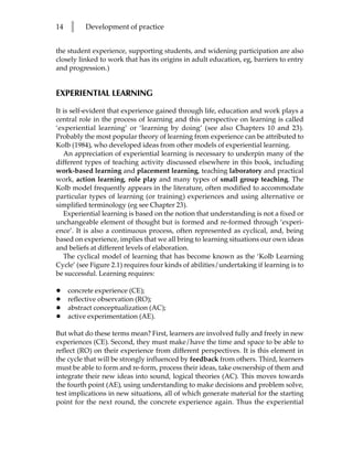 14   l    Development of practice


the student experience, supporting students, and widening participation are also
closely linked to work that has its origins in adult education, eg, barriers to entry
and progression.)


EXPERIENTIAL LEARNING

It is self-evident that experience gained through life, education and work plays a
central role in the process of learning and this perspective on learning is called
‘experiential learning’ or ‘learning by doing’ (see also Chapters 10 and 23).
Probably the most popular theory of learning from experience can be attributed to
Kolb (1984), who developed ideas from other models of experiential learning.
   An appreciation of experiential learning is necessary to underpin many of the
different types of teaching activity discussed elsewhere in this book, including
work-based learning and placement learning, teaching laboratory and practical
work, action learning, role play and many types of small group teaching. The
Kolb model frequently appears in the literature, often modified to accommodate
particular types of learning (or training) experiences and using alternative or
simplified terminology (eg see Chapter 23).
   Experiential learning is based on the notion that understanding is not a fixed or
unchangeable element of thought but is formed and re-formed through ‘experi-
ence’. It is also a continuous process, often represented as cyclical, and, being
based on experience, implies that we all bring to learning situations our own ideas
and beliefs at different levels of elaboration.
   The cyclical model of learning that has become known as the ‘Kolb Learning
Cycle’ (see Figure 2.1) requires four kinds of abilities/undertaking if learning is to
be successful. Learning requires:

•    concrete experience (CE);
•    reflective observation (RO);
•    abstract conceptualization (AC);
•    active experimentation (AE).

But what do these terms mean? First, learners are involved fully and freely in new
experiences (CE). Second, they must make/have the time and space to be able to
reflect (RO) on their experience from different perspectives. It is this element in
the cycle that will be strongly influenced by feedback from others. Third, learners
must be able to form and re-form, process their ideas, take ownership of them and
integrate their new ideas into sound, logical theories (AC). This moves towards
the fourth point (AE), using understanding to make decisions and problem solve,
test implications in new situations, all of which generate material for the starting
point for the next round, the concrete experience again. Thus the experiential
 