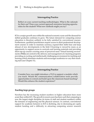 284    l    Working in discipline-specific areas




                            Interrogating Practice

      Reflect on your current teaching methodologies. What is the rationale
      for their use? Does your current approach maximize learning opportu-
      nities for the student? What new methods might you try?



ICS is a major growth area within the national economic scene and the demand for
skilled graduates continues to grow. The future demand for computing science
education is therefore unlikely to be fully satisfied by conventional courses.
Furthermore, qualified practitioners require access to short professional develop-
ment courses in order to maintain currency, expand their skills base and keep
abreast of new developments in the field. E-learning is viewed by many as an
opportunity to support access to curricula and learning materials and providing
short top-up courses covering areas of perceived need. Virtual learning environ-
ments (VLEs) are central to the delivery and management of e-learning programs
providing an exciting and intellectually challenging environment for teaching and
learning which stimulates students and encourages academics to vary their teach-
ing style (see Chapter 11).



                            Interrogating Practice

      Consider how you might introduce a VLE to support a module which
      you teach. Would the communication/collaboration tools provide
      opportunities to extend and build upon the classroom-based teaching?
      Would this enhance the student experience?



Teaching large groups

Nowhere has the increasing student numbers in higher education been more
acute than within ICS. The growth in recent years has been such that computing is
now the largest single discipline (in terms of staff and student numbers) within
the domains of engineering and the physical sciences. In contrast, conventional
support for academic lecturers in ICS is declining, due to decreasing per capita
student funding and a difficulty in attracting computing science research
 