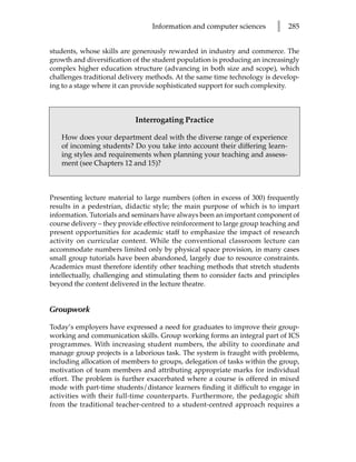 Information and computer sciences        l   285


students, whose skills are generously rewarded in industry and commerce. The
growth and diversification of the student population is producing an increasingly
complex higher education structure (advancing in both size and scope), which
challenges traditional delivery methods. At the same time technology is develop-
ing to a stage where it can provide sophisticated support for such complexity.



                            Interrogating Practice

   How does your department deal with the diverse range of experience
   of incoming students? Do you take into account their differing learn-
   ing styles and requirements when planning your teaching and assess-
   ment (see Chapters 12 and 15)?



Presenting lecture material to large numbers (often in excess of 300) frequently
results in a pedestrian, didactic style; the main purpose of which is to impart
information. Tutorials and seminars have always been an important component of
course delivery – they provide effective reinforcement to large group teaching and
present opportunities for academic staff to emphasize the impact of research
activity on curricular content. While the conventional classroom lecture can
accommodate numbers limited only by physical space provision, in many cases
small group tutorials have been abandoned, largely due to resource constraints.
Academics must therefore identify other teaching methods that stretch students
intellectually, challenging and stimulating them to consider facts and principles
beyond the content delivered in the lecture theatre.


Groupwork

Today’s employers have expressed a need for graduates to improve their group-
working and communication skills. Group working forms an integral part of ICS
programmes. With increasing student numbers, the ability to coordinate and
manage group projects is a laborious task. The system is fraught with problems,
including allocation of members to groups, delegation of tasks within the group,
motivation of team members and attributing appropriate marks for individual
effort. The problem is further exacerbated where a course is offered in mixed
mode with part-time students/distance learners finding it difficult to engage in
activities with their full-time counterparts. Furthermore, the pedagogic shift
from the traditional teacher-centred to a student-centred approach requires a
 