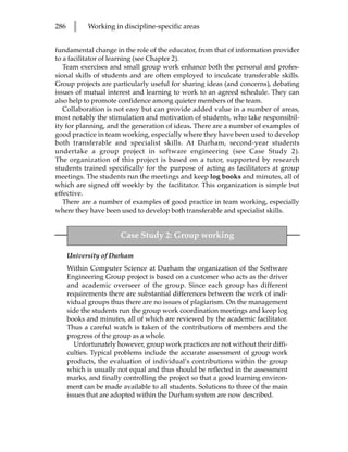 286     l    Working in discipline-specific areas


fundamental change in the role of the educator, from that of information provider
to a facilitator of learning (see Chapter 2).
   Team exercises and small group work enhance both the personal and profes-
sional skills of students and are often employed to inculcate transferable skills.
Group projects are particularly useful for sharing ideas (and concerns), debating
issues of mutual interest and learning to work to an agreed schedule. They can
also help to promote confidence among quieter members of the team.
   Collaboration is not easy but can provide added value in a number of areas,
most notably the stimulation and motivation of students, who take responsibil-
ity for planning, and the generation of ideas. There are a number of examples of
good practice in team working, especially where they have been used to develop
both transferable and specialist skills. At Durham, second-year students
undertake a group project in software engineering (see Case Study 2).
The organization of this project is based on a tutor, supported by research
students trained specifically for the purpose of acting as facilitators at group
meetings. The students run the meetings and keep log books and minutes, all of
which are signed off weekly by the facilitator. This organization is simple but
effective.
   There are a number of examples of good practice in team working, especially
where they have been used to develop both transferable and specialist skills.


                        Case Study 2: Group working

      University of Durham
      Within Computer Science at Durham the organization of the Software
      Engineering Group project is based on a customer who acts as the driver
      and academic overseer of the group. Since each group has different
      requirements there are substantial differences between the work of indi-
      vidual groups thus there are no issues of plagiarism. On the management
      side the students run the group work coordination meetings and keep log
      books and minutes, all of which are reviewed by the academic facilitator.
      Thus a careful watch is taken of the contributions of members and the
      progress of the group as a whole.
         Unfortunately however, group work practices are not without their diffi-
      culties. Typical problems include the accurate assessment of group work
      products, the evaluation of individual’s contributions within the group
      which is usually not equal and thus should be reflected in the assessment
      marks, and finally controlling the project so that a good learning environ-
      ment can be made available to all students. Solutions to three of the main
      issues that are adopted within the Durham system are now described.
 