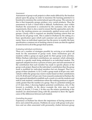 Information and computer sciences          l      287


Assessment
Assessment of group work projects is often made difficult by the freedom
placed upon the group. In order to maximize the learning potential it is
beneficial to minimize the control placed upon the group. The outcome of
this is that frequently groups produce very varied products. Thus the
assessment of such a varied field is difficult. Furthermore, since within
Durham the assessment is conducted by the customer, who sets the
requirements, there is also a need to ensure that the approaches and crite-
ria for the marking process are consistently applied across each of the
groups. Clearly what is required are detailed marking criteria that are
relevant for all group work. This is aided in Durham by the setting of a
basic specification upon which each customer sets each of the require-
ments. Since no individual supervisor has the power to modify the basic
specification a common set of marking criteria or tests can then be applied
at some levels to all of the groups final systems.

Evaluating individual contributions
There are a number of strategies possible for arriving at an individual
mark for the assessment of group work. Some institutions give all
students within a group an equal grade for their group work activities.
Within Durham individual contributions are assessed, which ultimately
results in a specific mark being attributed to an individual student. The
approach adopted involves a process of tutor, peer and self-assessment of
the contribution that each member has made to specific phases of the
group work project. Based on the individual’s contribution then the group
mark is modified for individual members but not changed. Thus for a
group of three (students: A, B, C) with a group mark of 60 per cent, indi-
viduals within the group may receive marks based on their contributions
of A=55, B=60 and C=65 per cent. From research conducted at Durham the
best approach identified to establish such a mark is to ask the students and
staff to rank students’ contributions where the ranking positions is signifi-
cantly greater than the number of a group. Thus if a potential ranking set
of 15 slots (Slot_1 showing highest potential contribution, slot_15 the
lowest) is available, in the above example the slots may be used
A=slot_12, B=slot_7, C=slot_3. In this way the relative positioning of the
students are demonstrated along with the potential to show the signifi-
cance of the differences between each student.

Controlling the project
Experience at Durham has shown the importance of having someone to
drive and control the process. Problems do occur with group work prac-
tices and are often associated with personality clashes between group
 