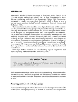 Information and computer sciences        l   289


ASSESSMENT

As students become increasingly strategic in their study habits, there is much
evidence (Brown, Bull and Pendlebury, 1997) to show that assessment is the
driving force behind student learning (Kneale and Collins, 1996). Students are
motivated by regular assessment (and feedback), which is shown to have a
marked improvement on students’ overall performance (Schmidt, Norman and
Boshuizen, 1990).
   The issue of assessment is one of the areas of greatest concern for ICS academ-
ics. The problems of assessing group work projects has already been alluded to.
Similarly, the increase in student numbers has resulted in large numbers of indi-
vidual final year and MSc projects which need to be supervised and examined.
The increase in staff numbers has not grown proportionately, resulting in academ-
ics being burdened with increased loads at already busy times (examination
periods). As final year projects are a universal requirement, some innovative
approaches to the management and assessment of student projects, including the
use of formative peer assessment and poster-based presentations, have already
been adopted. ICS programmes are challenged by resource constraints. As such,
there is great demand for demonstration of exemplar practices that can be tailored
to local needs.
   With large student numbers, the task of setting regular assignments and
providing timely, formative feedback is an onerous one.



                            Interrogating Practice

   What assessment methods do you use? Which are used for formative
   and which for summative purposes?



Staff–student relationships can be significantly enhanced by the efficient collec-
tion and marking of assessed coursework. It is therefore no surprise that interest
in automated methods to support the process of testing and assessment continues
to grow.


Assessing practical work with large groups

Many departments operate informal mechanisms for offering extra assistance to
students, thus placing responsibility on students to assess their own progress and
 