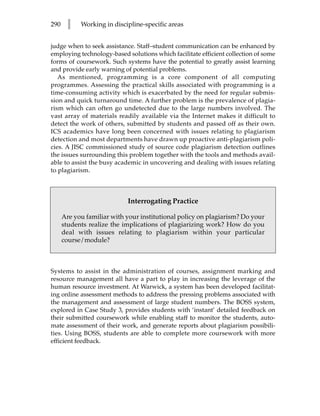 290    l    Working in discipline-specific areas


judge when to seek assistance. Staff–student communication can be enhanced by
employing technology-based solutions which facilitate efficient collection of some
forms of coursework. Such systems have the potential to greatly assist learning
and provide early warning of potential problems.
   As mentioned, programming is a core component of all computing
programmes. Assessing the practical skills associated with programming is a
time-consuming activity which is exacerbated by the need for regular submis-
sion and quick turnaround time. A further problem is the prevalence of plagia-
rism which can often go undetected due to the large numbers involved. The
vast array of materials readily available via the Internet makes it difficult to
detect the work of others, submitted by students and passed off as their own.
ICS academics have long been concerned with issues relating to plagiarism
detection and most departments have drawn up proactive anti-plagiarism poli-
cies. A JISC commissioned study of source code plagiarism detection outlines
the issues surrounding this problem together with the tools and methods avail-
able to assist the busy academic in uncovering and dealing with issues relating
to plagiarism.



                            Interrogating Practice

      Are you familiar with your institutional policy on plagiarism? Do your
      students realize the implications of plagiarizing work? How do you
      deal with issues relating to plagiarism within your particular
      course/module?



Systems to assist in the administration of courses, assignment marking and
resource management all have a part to play in increasing the leverage of the
human resource investment. At Warwick, a system has been developed facilitat-
ing online assessment methods to address the pressing problems associated with
the management and assessment of large student numbers. The BOSS system,
explored in Case Study 3, provides students with ‘instant’ detailed feedback on
their submitted coursework while enabling staff to monitor the students, auto-
mate assessment of their work, and generate reports about plagiarism possibili-
ties. Using BOSS, students are able to complete more coursework with more
efficient feedback.
 