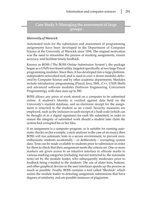 Information and computer sciences          l      291



      Case Study 3: Managing the assessment of large
                         groups

University of Warwick
Automated tools for the submission and assessment of programming
assignments have been developed in the Department of Computer
Science at the University of Warwick since 1994. The original motivation
was the need to streamline the process of marking assignments, ensure
accuracy, and facilitate timely feedback.
Known as BOSS (‘The BOSS Online Submission System’), the package
began as a UNIX text-based utility, targeted specifically at two large Pascal
programming modules. Since then, it has developed into a large platform-
independent networked tool, and is used in over a dozen modules deliv-
ered by Computer Science and by other academic departments. Modules
include introductory programming (Pascal, Java, SML, C++, UNIX Shell)
and advanced software modules (Software Engineering, Concurrent
Programming), with class sizes up to 300.
BOSS allows any piece of work stored on a computer to be submitted
online. A student’s identity is verified against data held on the
University’s student database, and an electronic receipt for the assign-
ment is returned to the student as an e-mail. Security measures are
employed, such as the inclusion in each receipt of a hash code (which can
be thought of as a digital signature) for each file submitted, in order to
ensure the integrity of submitted work should a student later claim the
system had corrupted his or her files.
If an assignment is a computer program, or is suitable for running auto-
matic checks on (for example, a style analyser in the case of an essay), then
BOSS will run automatic tests in a secure environment, to prevent over-
enthusiastic students accidentally – or deliberately – corrupting system
data. Tests can be made available to students prior to submission in order
for them to check that their assignment meets the criteria set. One or more
markers are given access to an intuitive interface to allocate marks to
various marking categories (including, but not restricted to, the automatic
tests) set by the module leader, who subsequently moderates prior to
feedback being e-mailed to the students. The use of slider bars, buttons,
and other graphical devices in the user interfaces speeds up the process as
much as possible. Finally, BOSS contains a tool called ‘Sherlock’ which
assists the module leader in detecting assignment submissions that have
degrees of similarity, and are possible instances of plagiarism.
 