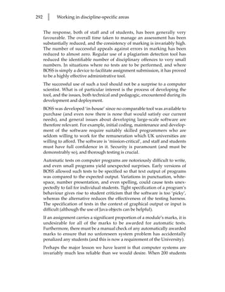 292     l    Working in discipline-specific areas


      The response, both of staff and of students, has been generally very
      favourable. The overall time taken to manage an assessment has been
      substantially reduced, and the consistency of marking is invariably high.
      The number of successful appeals against errors in marking has been
      reduced to almost zero. Regular use of a plagiarism detection tool has
      reduced the identifiable number of disciplinary offences to very small
      numbers. In situations where no tests are to be performed, and where
      BOSS is simply a device to facilitate assignment submission, it has proved
      to be a highly effective administrative tool.
      The successful use of such a tool should not be a surprise to a computer
      scientist. What is of particular interest is the process of developing the
      tool, and the issues, both technical and pedagogic, encountered during its
      development and deployment.
      BOSS was developed ‘in-house’ since no comparable tool was available to
      purchase (and even now there is none that would satisfy our current
      needs), and general issues about developing large-scale software are
      therefore relevant. For example, initial coding, maintenance and develop-
      ment of the software require suitably skilled programmers who are
      seldom willing to work for the remuneration which UK universities are
      willing to afford. The software is ‘mission-critical’, and staff and students
      must have full confidence in it. Security is paramount (and must be
      demonstrably so), and thorough testing is crucial.
      Automatic tests on computer programs are notoriously difficult to write,
      and even small programs yield unexpected surprises. Early versions of
      BOSS allowed such tests to be specified so that text output of programs
      was compared to the expected output. Variations in punctuation, white-
      space, number presentation, and even spelling, could cause tests unex-
      pectedly to fail for individual students. Tight specification of a program’s
      behaviour gives rise to student criticism that the software is too ‘picky’,
      whereas the alternative reduces the effectiveness of the testing harness.
      The specification of tests in the context of graphical output or input is
      difficult (although the use of Java objects can be helpful).
      If an assignment carries a significant proportion of a module’s marks, it is
      undesirable for all of the marks to be awarded for automatic tests.
      Furthermore, there must be a manual check of any automatically awarded
      marks to ensure that no unforeseen system problem has accidentally
      penalized any students (and this is now a requirement of the University).
      Perhaps the major lesson we have learnt is that computer systems are
      invariably much less reliable than we would desire. When 200 students
 