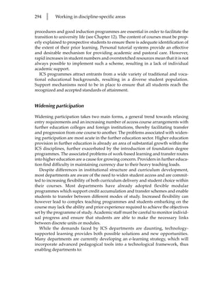 294   l    Working in discipline-specific areas


procedures and good induction programmes are essential in order to facilitate the
transition to university life (see Chapter 12). The content of courses must be prop-
erly explained to prospective students to ensure there is adequate identification of
the extent of their prior learning. Personal tutorial systems provide an effective
and desirable mechanism for providing academic and pastoral care. However,
rapid increases in student numbers and overstretched resources mean that it is not
always possible to implement such a scheme, resulting in a lack of individual
academic support.
   ICS programmes attract entrants from a wide variety of traditional and voca-
tional educational backgrounds, resulting in a diverse student population.
Support mechanisms need to be in place to ensure that all students reach the
recognized and accepted standards of attainment.


Widening participation

Widening participation takes two main forms, a general trend towards relaxing
entry requirements and an increasing number of access course arrangements with
further education colleges and foreign institutions, thereby facilitating transfer
and progression from one course to another. The problems associated with widen-
ing participation are most acute in the further education sector. Higher education
provision in further education is already an area of substantial growth within the
ICS disciplines, further exacerbated by the introduction of foundation degree
programmes. The associated problems of work-based learning and transfer routes
into higher education are a cause for growing concern. Providers in further educa-
tion find difficulty in maintaining currency due to their heavy teaching loads.
   Despite differences in institutional structure and curriculum development,
most departments are aware of the need to widen student access and are commit-
ted to increasing flexibility of both curriculum delivery and student choice within
their courses. Most departments have already adopted flexible modular
programmes which support credit accumulation and transfer schemes and enable
students to transfer between different modes of study. Increased flexibility can
however lead to complex teaching programmes and students embarking on the
course may lack the ability and prior experience required to achieve the objectives
set by the programme of study. Academic staff must be careful to monitor individ-
ual progress and ensure that students are able to make the necessary links
between discrete units or modules.
   While the demands faced by ICS departments are daunting, technology-
supported learning provides both possible solutions and new opportunities.
Many departments are currently developing an e-learning strategy, which will
incorporate advanced pedagogical tools into a technological framework, thus
enabling departments to:
 