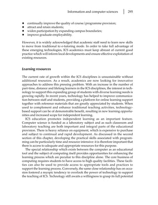 Information and computer sciences           l   295


•   continually improve the quality of course/programme provision;
•   attract and retain students;
•   widen participation by expanding campus boundaries;
•   improve graduate employability.

However, it is widely acknowledged that academic staff need to learn new skills
to move from traditional to e-tutoring mode. In order to take full advantage of
these emerging technologies, ICS academics must keep abreast of current good
practice which will inform local developments and ensure effective exploitation of
existing resources.


Learning resources

The current rate of growth within the ICS disciplines is unsustainable without
additional resources. As a result, academics are now looking for innovative
approaches to address this pressing problem. With an increase in the number of
part-time, distance and lifelong learners in the ICS disciplines, the interest in tech-
nology to support this expanding group of students with diverse learning needs is
growing rapidly. In recent years, technology has helped to improve communica-
tion between staff and students, providing a platform for online learning support
together with reference materials that are greatly appreciated by students. When
used to complement and enhance traditional teaching activities, technology-
based support can be of demonstrable benefit, resulting in new learning opportu-
nities and increased scope for independent learning.
   ICS education promotes independent learning as an important feature.
Computer science is funded as a laboratory subject and as such classroom and
laboratory teaching are both important and integral parts of the educational
provision. There is heavy reliance on equipment, which is expensive to purchase
and subject to continual and rapid development. As discussed in the second
section of this chapter, developing the practical skills associated with program-
ming can be particularly time and resource intensive: it is therefore important that
there is access to adequate and appropriate resources for this purpose.
   The special relationship which exists between the computer as an educational
tool and the subject of computing itself provides opportunities for enhancing the
learning process which are peculiar to this discipline alone. The core business of
computing requires students to have access to high quality facilities. These facili-
ties can also be used to provide access to appropriate tools and practices to
support the learning process. Conversely, the same close relationship has on occa-
sion fostered a myopic tendency to overlook the power of technology to support
the teaching of ICS. Technology still awaits a willingness to grasp its full potential
 
