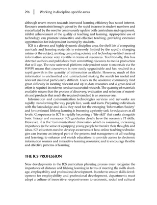 296   l    Working in discipline-specific areas


although recent moves towards increased learning efficiency has raised interest.
Resource constraints brought about by the rapid increase in student numbers and
exacerbated by the need to continuously update both curriculum and equipment,
inhibit enhancement of the quality of teaching and learning. Appropriate use of
technology can promote innovative and effective teaching, providing extensive
opportunities for independent learning by students.
   ICS is a diverse and highly dynamic discipline area, the shelf life of computing
curricula and learning materials is extremely limited by the rapidly changing
nature of the subject, making computing science and technology-related areas of
information science very volatile in terms of resources. Traditionally, this has
deterred authors and publishers from committing resources to media production
that will age. The now universal platform independent route to materials via the
WWW means that courseware is now easily upgradeable and has resulted in a
rapid growth in the quantity of information available. However, much of this
information is unclassified and unstructured making the search for useful and
relevant material particularly difficult. Users in the academic community find
great difficulty in locating relevant and up-to-date resources and a great deal of
effort is required in order to conduct successful research. The quantity of materials
available means that the process of discovery, evaluation and selection of materi-
als and products that reach the required standard is an onerous one.
   Information and communication technologies services and networks are
rapidly transforming the way people live, work and learn. Preparing individuals
with the knowledge and skills they need for the emerging ‘Information Society’
and for continued lifelong learning is becoming a priority task for educators at all
levels. Competence in ICT is rapidly becoming a ‘life skill’ that ranks alongside
basic literacy and numeracy. ICS graduates clearly have the necessary IT skills.
However, it is the ‘communication’ dimension which is assuming increasing
importance in the sense of equipping young people to transfer their thoughts and
ideas. ICS educators need to develop awareness of how online teaching technolo-
gies can become an integral part of the process and management of all teaching
and learning; to enhance and enrich education; to provide access to electronic
information sources and interactive learning resources; and to encourage flexible
and effective patterns of learning.


THE ICS PROFESSION

New developments in the ICS curriculum planning process must recognize the
importance of distance and lifelong learning in terms of meeting the skills short-
age, employability and professional development. In order to ensure skills devel-
opment for employability and professional development, departments must
adopt a culture of innovative responsiveness to economic, social and cultural
 