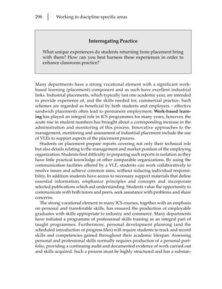 298    l    Working in discipline-specific areas




                             Interrogating Practice

      What unique experiences do students returning from placement bring
      with them? How can you best harness these experiences in order to
      enhance classroom practice?



Many departments have a strong vocational element with a significant work-
based learning (placement) component and as such have excellent industrial
links. Industrial placements, which typically last one academic year, are intended
to provide experience of, and the skills needed for, commercial practice. Such
schemes are regarded as beneficial by both students and employers – effective
sandwich placements often lead to permanent employment. Work-based learn-
ing has played an integral role in ICS programmes for many years, however, the
acute rise in student numbers has brought about a corresponding increase in the
administration and monitoring of this process. Innovative approaches to the
management, monitoring and assessment of industrial placement include the use
of VLEs to support aspects of the placement process.
   Students on placement prepare reports covering not only their technical role
but also details relating to the management and market position of the employing
organization. Students find difficulty in preparing such reports in isolation as they
have little practical knowledge of other comparable organizations. By using the
communication facilities offered by a VLE, students can work collaboratively to
resolve issues and achieve common aims, without reducing individual responsi-
bility. In addition students have access to necessary support materials that define
essential information, emphasize principles and concepts and incorporate
selected publications which aid understanding. Students value the opportunity to
communicate with both tutors and peers, seek assistance with problems and share
concerns.
   The strong vocational element in many ICS courses, together with an emphasis
on personal and transferable skills, has ensured the production of employable
graduates with skills appropriate to industry and commerce. Many departments
have initiated a programme of professional skills training as an integral part of
taught programmes. Furthermore, personal development planning (and the
scheduled introduction of progress files) will require students to track and record
skills and competencies gained throughout their academic lifespan. Assessing
personal and professional skills normally requires production of a personal port-
folio, providing a continuing audit and documented evidence of work carried out
and skills acquired. Such a process must be highly structured and has a substan-
 