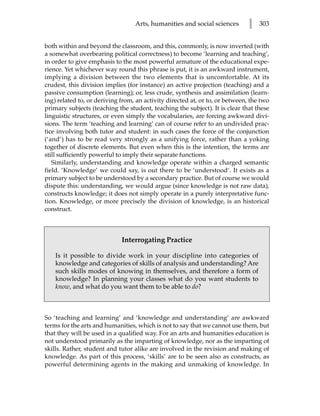 Arts, humanities and social sciences        l   303


both within and beyond the classroom, and this, commonly, is now inverted (with
a somewhat overbearing political correctness) to become ‘learning and teaching’,
in order to give emphasis to the most powerful armature of the educational expe-
rience. Yet whichever way round this phrase is put, it is an awkward instrument,
implying a division between the two elements that is uncomfortable. At its
crudest, this division implies (for instance) an active projection (teaching) and a
passive consumption (learning); or, less crude, synthesis and assimilation (learn-
ing) related to, or deriving from, an activity directed at, or to, or between, the two
primary subjects (teaching the student, teaching the subject). It is clear that these
linguistic structures, or even simply the vocabularies, are forcing awkward divi-
sions. The term ‘teaching and learning’ can of course refer to an undivided prac-
tice involving both tutor and student: in such cases the force of the conjunction
(‘and’) has to be read very strongly as a unifying force, rather than a yoking
together of discrete elements. But even when this is the intention, the terms are
still sufficiently powerful to imply their separate functions.
   Similarly, understanding and knowledge operate within a charged semantic
field. ‘Knowledge’ we could say, is out there to be ‘understood’. It exists as a
primary subject to be understood by a secondary practice. But of course we would
dispute this: understanding, we would argue (since knowledge is not raw data),
constructs knowledge; it does not simply operate in a purely interpretative func-
tion. Knowledge, or more precisely the division of knowledge, is an historical
construct.



                             Interrogating Practice

    Is it possible to divide work in your discipline into categories of
    knowledge and categories of skills of analysis and understanding? Are
    such skills modes of knowing in themselves, and therefore a form of
    knowledge? In planning your classes what do you want students to
    know, and what do you want them to be able to do?



So ‘teaching and learning’ and ‘knowledge and understanding’ are awkward
terms for the arts and humanities, which is not to say that we cannot use them, but
that they will be used in a qualified way. For an arts and humanities education is
not understood primarily as the imparting of knowledge, nor as the imparting of
skills. Rather, student and tutor alike are involved in the revision and making of
knowledge. As part of this process, ‘skills’ are to be seen also as constructs, as
powerful determining agents in the making and unmaking of knowledge. In
 