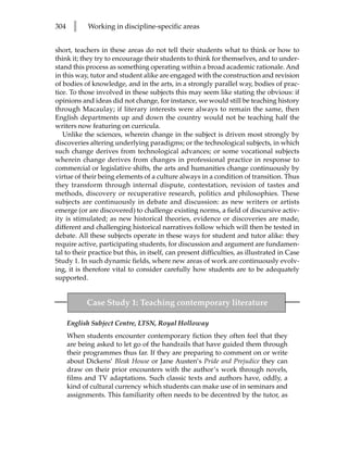 304     l    Working in discipline-specific areas


short, teachers in these areas do not tell their students what to think or how to
think it; they try to encourage their students to think for themselves, and to under-
stand this process as something operating within a broad academic rationale. And
in this way, tutor and student alike are engaged with the construction and revision
of bodies of knowledge, and in the arts, in a strongly parallel way, bodies of prac-
tice. To those involved in these subjects this may seem like stating the obvious: if
opinions and ideas did not change, for instance, we would still be teaching history
through Macaulay; if literary interests were always to remain the same, then
English departments up and down the country would not be teaching half the
writers now featuring on curricula.
   Unlike the sciences, wherein change in the subject is driven most strongly by
discoveries altering underlying paradigms; or the technological subjects, in which
such change derives from technological advances; or some vocational subjects
wherein change derives from changes in professional practice in response to
commercial or legislative shifts, the arts and humanities change continuously by
virtue of their being elements of a culture always in a condition of transition. Thus
they transform through internal dispute, contestation, revision of tastes and
methods, discovery or recuperative research, politics and philosophies. These
subjects are continuously in debate and discussion: as new writers or artists
emerge (or are discovered) to challenge existing norms, a field of discursive activ-
ity is stimulated; as new historical theories, evidence or discoveries are made,
different and challenging historical narratives follow which will then be tested in
debate. All these subjects operate in these ways for student and tutor alike: they
require active, participating students, for discussion and argument are fundamen-
tal to their practice but this, in itself, can present difficulties, as illustrated in Case
Study 1. In such dynamic fields, where new areas of work are continuously evolv-
ing, it is therefore vital to consider carefully how students are to be adequately
supported.


            Case Study 1: Teaching contemporary literature

      English Subject Centre, LTSN, Royal Holloway
      When students encounter contemporary fiction they often feel that they
      are being asked to let go of the handrails that have guided them through
      their programmes thus far. If they are preparing to comment on or write
      about Dickens’ Bleak House or Jane Austen’s Pride and Prejudice they can
      draw on their prior encounters with the author’s work through novels,
      films and TV adaptations. Such classic texts and authors have, oddly, a
      kind of cultural currency which students can make use of in seminars and
      assignments. This familiarity often needs to be decentred by the tutor, as
 