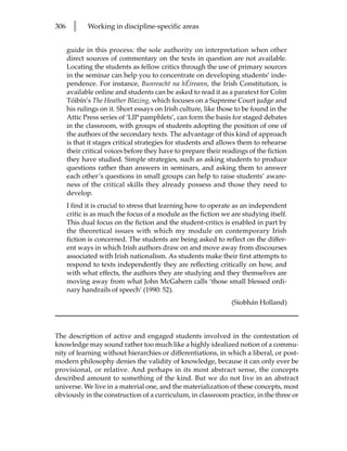 306     l    Working in discipline-specific areas


      guide in this process: the sole authority on interpretation when other
      direct sources of commentary on the texts in question are not available.
      Locating the students as fellow critics through the use of primary sources
      in the seminar can help you to concentrate on developing students’ inde-
      pendence. For instance, Bunreacht na hÉireann, the Irish Constitution, is
      available online and students can be asked to read it as a paratext for Colm
      Tóibín’s The Heather Blazing, which focuses on a Supreme Court judge and
      his rulings on it. Short essays on Irish culture, like those to be found in the
      Attic Press series of ‘LIP pamphlets’, can form the basis for staged debates
      in the classroom, with groups of students adopting the position of one of
      the authors of the secondary texts. The advantage of this kind of approach
      is that it stages critical strategies for students and allows them to rehearse
      their critical voices before they have to prepare their readings of the fiction
      they have studied. Simple strategies, such as asking students to produce
      questions rather than answers in seminars, and asking them to answer
      each other’s questions in small groups can help to raise students’ aware-
      ness of the critical skills they already possess and those they need to
      develop.
      I find it is crucial to stress that learning how to operate as an independent
      critic is as much the focus of a module as the fiction we are studying itself.
      This dual focus on the fiction and the student-critics is enabled in part by
      the theoretical issues with which my module on contemporary Irish
      fiction is concerned. The students are being asked to reflect on the differ-
      ent ways in which Irish authors draw on and move away from discourses
      associated with Irish nationalism. As students make their first attempts to
      respond to texts independently they are reflecting critically on how, and
      with what effects, the authors they are studying and they themselves are
      moving away from what John McGahern calls ‘those small blessed ordi-
      nary handrails of speech’ (1990: 52).
                                                                 (Siobhán Holland)



The description of active and engaged students involved in the contestation of
knowledge may sound rather too much like a highly idealized notion of a commu-
nity of learning without hierarchies or differentiations, in which a liberal, or post-
modern philosophy denies the validity of knowledge, because it can only ever be
provisional, or relative. And perhaps in its most abstract sense, the concepts
described amount to something of the kind. But we do not live in an abstract
universe. We live in a material one, and the materialization of these concepts, most
obviously in the construction of a curriculum, in classroom practice, in the three or
 