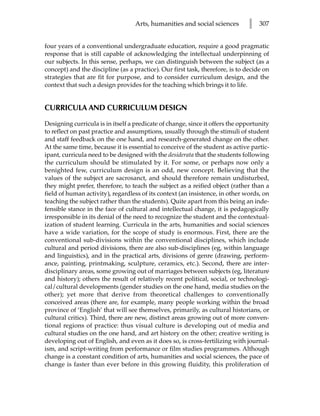 Arts, humanities and social sciences        l   307


four years of a conventional undergraduate education, require a good pragmatic
response that is still capable of acknowledging the intellectual underpinning of
our subjects. In this sense, perhaps, we can distinguish between the subject (as a
concept) and the discipline (as a practice). Our first task, therefore, is to decide on
strategies that are fit for purpose, and to consider curriculum design, and the
context that such a design provides for the teaching which brings it to life.


CURRICULA AND CURRICULUM DESIGN

Designing curricula is in itself a predicate of change, since it offers the opportunity
to reflect on past practice and assumptions, usually through the stimuli of student
and staff feedback on the one hand, and research-generated change on the other.
At the same time, because it is essential to conceive of the student as active partic-
ipant, curricula need to be designed with the desiderata that the students following
the curriculum should be stimulated by it. For some, or perhaps now only a
benighted few, curriculum design is an odd, new concept. Believing that the
values of the subject are sacrosanct, and should therefore remain undisturbed,
they might prefer, therefore, to teach the subject as a reified object (rather than a
field of human activity), regardless of its context (an insistence, in other words, on
teaching the subject rather than the students). Quite apart from this being an inde-
fensible stance in the face of cultural and intellectual change, it is pedagogically
irresponsible in its denial of the need to recognize the student and the contextual-
ization of student learning. Curricula in the arts, humanities and social sciences
have a wide variation, for the scope of study is enormous. First, there are the
conventional sub-divisions within the conventional disciplines, which include
cultural and period divisions, there are also sub-disciplines (eg, within language
and linguistics), and in the practical arts, divisions of genre (drawing, perform-
ance, painting, printmaking, sculpture, ceramics, etc.). Second, there are inter-
disciplinary areas, some growing out of marriages between subjects (eg, literature
and history); others the result of relatively recent political, social, or technologi-
cal/cultural developments (gender studies on the one hand, media studies on the
other); yet more that derive from theoretical challenges to conventionally
conceived areas (there are, for example, many people working within the broad
province of ‘English’ that will see themselves, primarily, as cultural historians, or
cultural critics). Third, there are new, distinct areas growing out of more conven-
tional regions of practice: thus visual culture is developing out of media and
cultural studies on the one hand, and art history on the other; creative writing is
developing out of English, and even as it does so, is cross-fertilizing with journal-
ism, and script-writing from performance or film studies programmes. Although
change is a constant condition of arts, humanities and social sciences, the pace of
change is faster than ever before in this growing fluidity, this proliferation of
 