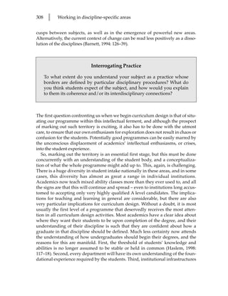 308    l    Working in discipline-specific areas


cusps between subjects, as well as in the emergence of powerful new areas.
Alternatively, the current context of change can be read less positively as a disso-
lution of the disciplines (Barnett, 1994: 126–39).



                            Interrogating Practice

      To what extent do you understand your subject as a practice whose
      borders are defined by particular disciplinary procedures? What do
      you think students expect of the subject, and how would you explain
      to them its coherence and/or its interdisciplinary connections?



The first question confronting us when we begin curriculum design is that of situ-
ating our programme within this intellectual ferment, and although the prospect
of marking out such territory is exciting, it also has to be done with the utmost
care, to ensure that our own enthusiasm for exploration does not result in chaos or
confusion for the students. Potentially good programmes can be easily marred by
the unconscious displacement of academics’ intellectual enthusiasms, or crises,
into the student experience.
   So, marking out the territory is an essential first stage, but this must be done
concurrently with an understanding of the student body, and a conceptualiza-
tion of what the whole programme might add up to. This, again, is challenging.
There is a huge diversity in student intake nationally in these areas, and in some
cases, this diversity has almost as great a range in individual institutions.
Academics now teach mixed ability classes more than they ever used to, and all
the signs are that this will continue and spread – even to institutions long accus-
tomed to accepting only very highly qualified A level candidates. The implica-
tions for teaching and learning in general are considerable, but there are also
very particular implications for curriculum design. Without a doubt, it is most
usually the first level of a programme that deservedly receives the most atten-
tion in all curriculum design activities. Most academics have a clear idea about
where they want their students to be upon completion of the degree, and their
understanding of their discipline is such that they are confident about how a
graduate in that discipline should be defined. Much less certainty now attends
the understanding of how undergraduates should begin their degrees, and the
reasons for this are manifold. First, the threshold of students’ knowledge and
abilities is no longer assumed to be stable or held in common (Haslem, 1998:
117–18). Second, every department will have its own understanding of the foun-
dational experience required by the students. Third, institutional infrastructures
 