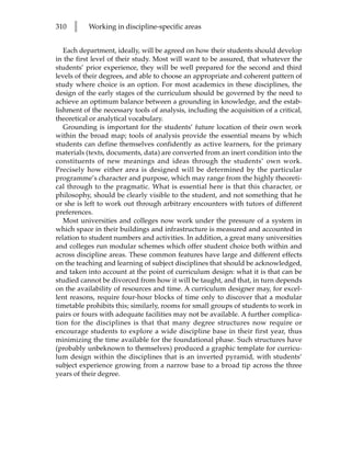 310   l    Working in discipline-specific areas


   Each department, ideally, will be agreed on how their students should develop
in the first level of their study. Most will want to be assured, that whatever the
students’ prior experience, they will be well prepared for the second and third
levels of their degrees, and able to choose an appropriate and coherent pattern of
study where choice is an option. For most academics in these disciplines, the
design of the early stages of the curriculum should be governed by the need to
achieve an optimum balance between a grounding in knowledge, and the estab-
lishment of the necessary tools of analysis, including the acquisition of a critical,
theoretical or analytical vocabulary.
   Grounding is important for the students’ future location of their own work
within the broad map; tools of analysis provide the essential means by which
students can define themselves confidently as active learners, for the primary
materials (texts, documents, data) are converted from an inert condition into the
constituents of new meanings and ideas through the students’ own work.
Precisely how either area is designed will be determined by the particular
programme’s character and purpose, which may range from the highly theoreti-
cal through to the pragmatic. What is essential here is that this character, or
philosophy, should be clearly visible to the student, and not something that he
or she is left to work out through arbitrary encounters with tutors of different
preferences.
   Most universities and colleges now work under the pressure of a system in
which space in their buildings and infrastructure is measured and accounted in
relation to student numbers and activities. In addition, a great many universities
and colleges run modular schemes which offer student choice both within and
across discipline areas. These common features have large and different effects
on the teaching and learning of subject disciplines that should be acknowledged,
and taken into account at the point of curriculum design: what it is that can be
studied cannot be divorced from how it will be taught, and that, in turn depends
on the availability of resources and time. A curriculum designer may, for excel-
lent reasons, require four-hour blocks of time only to discover that a modular
timetable prohibits this; similarly, rooms for small groups of students to work in
pairs or fours with adequate facilities may not be available. A further complica-
tion for the disciplines is that that many degree structures now require or
encourage students to explore a wide discipline base in their first year, thus
minimizing the time available for the foundational phase. Such structures have
(probably unbeknown to themselves) produced a graphic template for curricu-
lum design within the disciplines that is an inverted pyramid, with students’
subject experience growing from a narrow base to a broad tip across the three
years of their degree.
 