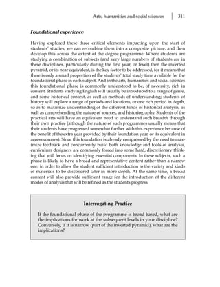Arts, humanities and social sciences       l   311


Foundational experience

Having explored these three critical elements impacting upon the start of
students’ studies, we can recombine them into a composite picture, and then
develop this across the extent of the degree programme. Where students are
studying a combination of subjects (and very large numbers of students are in
these disciplines, particularly during the first year, or level) then the inverted
pyramid, or its near equivalent, is the key factor to be addressed, for it means that
there is only a small proportion of the students’ total study time available for the
foundational phase in each subject. And in the arts, humanities and social sciences
this foundational phase is commonly understood to be, of necessity, rich in
content. Students studying English will usually be introduced to a range of genre,
and some historical context, as well as methods of understanding; students of
history will explore a range of periods and locations, or one rich period in depth,
so as to maximize understanding of the different kinds of historical analysis, as
well as comprehending the nature of sources, and historiography. Students of the
practical arts will have an equivalent need to understand such breadth through
their own practice (although the nature of such programmes usually means that
their students have progressed somewhat further with this experience because of
the benefit of the extra year provided by their foundation year, or its equivalent in
access courses). Since this foundation is already compressed by the need to max-
imize feedback and concurrently build both knowledge and tools of analysis,
curriculum designers are commonly forced into some hard, discretionary think-
ing that will focus on identifying essential components. In these subjects, such a
phase is likely to have a broad and representative content rather than a narrow
one, in order to allow the student sufficient introduction to the variety and kinds
of materials to be discovered later in more depth. At the same time, a broad
content will also provide sufficient range for the introduction of the different
modes of analysis that will be refined as the students progress.



                             Interrogating Practice

    If the foundational phase of the programme is broad based, what are
    the implications for work at the subsequent levels in your discipline?
    Conversely, if it is narrow (part of the inverted pyramid), what are the
    implications?
 