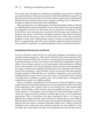 312   l    Working in discipline-specific areas


For a great many departments, discretionary thinking comes down to difficult
and practical choices. What can be achieved within the established resource? Can
the resource (between the three levels of the student experience) be redistributed?
Should first-year students receive more, intensive teaching, since so little time is
available in which so much needs to be established?
  These questions have an added urgency for those departments that are offering
an undifferentiated second stage (that is to say where modules are not designated
by progression at levels two and three, but are offered to all students at both
levels). Here, even more pressure is exerted on the first stage, since students will
progress into classes in which the expectations attached to second-year full-time
students will be the same as those in their third year. Where the curriculum
designer is faced with a differentiated system at levels two and three however,
there is an opportunity, and in the case of a steeply angled inverted pyramid struc-
ture, possibly an imperative, to push introductory work up into the second level.


Institutional infrastructure and levels

Levels are therefore useful devices for curriculum designers attempting to plot
carefully student progression. Three levels will reduce the intense pressure of the
first level experience; they may also allow a steady gradient of assessment tasks to
be plotted similarly, to allow, for instance, the nurturing of independent research
skills, or the training required for oral assessments and presentations. Without
levels, such diversity is not always possible, for there can be no acknowledgement
of a stage in which some carefully accounted risk can be attached to the develop-
ment of new techniques, which will then, in turn, be assessed when the student is
properly prepared. Although there are, doubtless, imaginative ways around this,
undifferentiated systems tend to be conservative in assessment styles, honing
very high levels of abilities in specific areas, and founded upon a homogeneous
student body, usually very highly qualified.
   There is resistance to progressive level structures in these disciplines in some
quarters that stems from the essential nature of learning that they share, described
at the beginning of this chapter. Since we are dealing here with content-laden
bodies of knowledge, whose division into manageable portions is to a certain
extent arbitrary, or conceptual, and not based on a linear knowledge pattern in
which one stage necessarily predicates another, then levels are not, specifically,
appropriate. Once a foundation has been established, there is no reason to
suppose (for example) that the study of Picasso is intrinsically any more difficult
than the study of Turner, or that the study of post-colonial ideologies is any more
difficult than the study of medieval theology. While some credence would be
attributed to the notion that some primary materials are more difficult, or less
accessible than some others, this does not immediately convert into the assump-
 