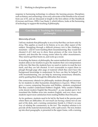 314     l    Working in discipline-specific areas


response to harnessing technology to enhance the learning process. Disciplines
such as history and archaeology were early advocates of the benefits to be accrued
from use of IT, and are discussed at length in the first edition of this Handbook
(Cowman and Grace, 1999). Case Study 2, which follows, looks at the harnessing
of technology to support the teaching of philosophy.


              Case Study 2: Teaching the history of modern
                               philosophy

      University of Leeds
      I tell my students that philosophy is an activity that they can learn only by
      doing. This applies as much to its history as to any other aspect of the
      subject. Struggling through a difficult primary text is like climbing a
      mountain – and if I were teaching them mountaineering, they would feel
      cheated if all I did was to show them pictures of the view from the
      summit, and describe the wrong routes taken by other mountaineers.
      They need to get their boots on, and work up a sweat.
      In teaching the history of philosophy, the easiest method (for teachers and
      student alike) is for teachers to give the students their own interpretation
      of the text. But then the students have no need or motive to read the text
      itself, and they are left cheated. It isn’t reasonable to expect them to
      plough through page after page of material which they don’t have the
      background knowledge to understand. So how can they be helped? As
      with mountaineering, one can help by removing unnecessary obstacles,
      and by guiding them through the difficulties that remain.
      One unnecessary obstacle for philosophy students (though not necessar-
      ily for students in other humanities disciplines) is linguistic. When I first
      gave a course comparing Descartes and Hobbes, students complained
      that they couldn’t understand Hobbes’s English. ‘Why couldn’t Hobbes
      write decent modern English like Descartes?’, as one student put it. So I
      translated the Hobbes texts into modern English, and ever since, most
      students report more satisfaction from reading Hobbes than Descartes.
      As for guidance, students need to be led by the hand at the precise point
      where there are difficulties. It’s not much use having a dense text on one
      part of the desk, and a running commentary beside it, if there’s no easy
      way of relating the commentary to the text. The simplest solution is to
      provide all the material electronically, with a split screen. The text, broken
      up into short paragraphs, is presented in the upper frame, with a running
 