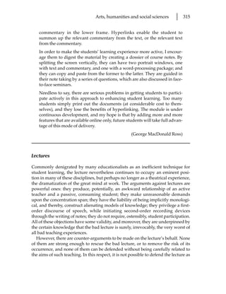 Arts, humanities and social sciences        l     315


    commentary in the lower frame. Hyperlinks enable the student to
    summon up the relevant commentary from the text, or the relevant text
    from the commentary.
    In order to make the students’ learning experience more active, I encour-
    age them to digest the material by creating a dossier of course notes. By
    splitting the screen vertically, they can have two portrait windows, one
    with text and commentary, and one with a word-processing package; and
    they can copy and paste from the former to the latter. They are guided in
    their note taking by a series of questions, which are also discussed in face-
    to-face seminars.
    Needless to say, there are serious problems in getting students to partici-
    pate actively in this approach to enhancing student learning. Too many
    students simply print out the documents (at considerable cost to them-
    selves), and they lose the benefits of hyperlinking. The module is under
    continuous development, and my hope is that by adding more and more
    features that are available online only, future students will take full advan-
    tage of this mode of delivery.
                                                      (George MacDonald Ross)



Lectures

Commonly denigrated by many educationalists as an inefficient technique for
student learning, the lecture nevertheless continues to occupy an eminent posi-
tion in many of these disciplines, but perhaps no longer as a theatrical experience,
the dramatization of the great mind at work. The arguments against lectures are
powerful ones: they produce, potentially, an awkward relationship of an active
teacher and a passive, consuming student; they make unreasonable demands
upon the concentration span; they have the liability of being implicitly monologi-
cal, and thereby, construct alienating models of knowledge; they privilege a first-
order discourse of speech, while initiating second-order recording devices
through the writing of notes; they do not require, ostensibly, student participation.
All of these objections have some validity, and moreover, they are underpinned by
the certain knowledge that the bad lecture is surely, irrevocably, the very worst of
all bad teaching experiences.
   However, there are counter-arguments to be made on the lecture’s behalf. None
of them are strong enough to rescue the bad lecture, or to remove the risk of its
occurrence, and none of them can be defended without being carefully related to
the aims of such teaching. In this respect, it is not possible to defend the lecture as
 