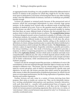 316   l    Working in discipline-specific areas


an aggregated mode of teaching; it is only possible to defend the different kinds of
lectures in relation to the purposes for which they might be fit. For this reason,
more space is dedicated to a taxonomy of lecturing here than to any other teaching
modes, since the different kinds of seminars, tutorials or workshops are probably
familiar enough.
   Lectures are adopted or retained partly because of the pressurized unit of
resource which has encouraged departments to move towards large group
sessions. At the simplest level, lectures offer an efficient mode of teaching large
numbers of students all at once. Even so, the question must be asked: what is it
that the lecture can offer? In turn, this can only be answered sensibly by stating
first that there are many different kinds of lectures; the first principle here is to
analyse what it is that we wish the lecture to achieve. The exemplification lecture
is a lecture designed around a series of analytical examples. It will take, in the case
of literature students, for example, a literary text with which the student is famil-
iar, and demonstrate different modes of interpretation. It will show the advan-
tages and disadvantages of these modes, thereby calling on the students to be
arbitrators of a kind, seeking simultaneously, to explore the distinct intellectual or
theoretical positions which underpin the different modes. The thesis lecture, is, in
contrast, a piece of argumentation, frequently contentious, possibly provocative,
but always building a case. This mode of lecturing is designed to provoke a
response, or deliver a surprising perspective on a familiar subject. Closely related
to this is the explicatory lecture, a lecture which seeks to mediate and make more
comprehensible a difficult area, the value of which depends almost wholly on the
opportunities therein for the lecturer to demonstrate how such concepts and ideas
can be better understood, while simultaneously periodically checking on the
students’ progress.
   Lectures can also be arranged around the provision, or definition of context: the
consolidation of relevant materials through which the object of study may be illu-
minated in different ways. ‘The lecture’ may be a broad category, but it is consti-
tuted by several sub-genre, each of which is characterized by specific aims and
objectives. In each case, the lecture provides that which cannot be provided by
other means: it offers the dramatization of intellectual processes, by which I do not
mean an extravagant performance, but the living exploration of questions, ideas,
theories and counter-arguments.
   Further, lectures not only come in a variety of forms deriving from their
purpose, their styles or modes are various too. They can be informally interac-
tive, inviting unscheduled interruptions and questions; formally interactive,
with such slots built in – usually with predetermined lines of enquiry, and
including discussion between the students as well; they can be ‘dialogues’ in
which two lectures present contrasting arguments; they can be one, or a series, of
‘mini-lectures’ where several lecturers may present for only 5 or 10 minutes, in a
carefully coordinated series.
 