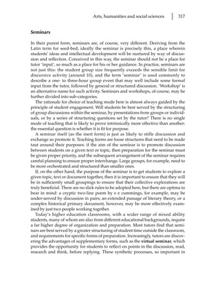 Arts, humanities and social sciences        l   317


Seminars

In their purest form, seminars are, of course, very different. Deriving from the
Latin term for seed-bed, ideally the seminar is precisely this, a place wherein
students’ ideas and intellectual development will be nurtured by way of discus-
sion and reflection. Conceived in this way, the seminar should not be a place for
tutor ‘input’, so much as a place for his or her guidance. In practice, seminars are
not just this: the student group size frequently exceeds the sensible limit for
discursive activity (around 10), and the term ‘seminar’ is used commonly to
describe a one- to three-hour group event that may well include some formal
input from the tutor, followed by general or structured discussion. ‘Workshop’ is
an alternative name for such activity. Seminars and workshops, of course, may be
further divided into sub-categories.
   The rationale for choice of teaching mode here is almost always guided by the
principle of student engagement. Will students be best served by the structuring
of group discussions within the seminar, by presentations from groups or individ-
uals, or by a series of structuring questions set by the tutor? There is no single
mode of teaching that is likely to prove intrinsically more effective than another:
the essential question is whether it is fit for purpose.
   A seminar itself (as the inert form) is just as likely to stifle discussion and
exchange as promote it. Teaching forms are loose structures that need to be made
taut around their purposes: if the aim of the seminar is to promote discussion
between students on a given text or topic, then preparation for the seminar must
be given proper priority, and the subsequent arrangement of the seminar requires
careful planning to ensure proper interchange. Large groups, for example, need to
be more orchestrated and structured than smaller ones.
   If, on the other hand, the purpose of the seminar is to get students to explore a
given topic, text or document together, then it is important to ensure that they will
be in sufficiently small groupings to ensure that their collective explorations are
truly beneficial. There are no slick rules to be adopted here, but there are optima to
bear in mind: a cryptic two-line poem by e e cummings, for example, may be
under-served by discussion in pairs; an extended passage of literary theory, or a
complex historical primary document, however, may be more effectively exam-
ined by just two people working together.
   Today’s higher education classrooms, with a wider range of mixed ability
students, many of whom are also from different educational backgrounds, require
a far higher degree of organization and preparation. Most tutors find that semi-
nars are best served by a greater structuring of student time outside the classroom,
and requirements for specific forms of preparation. Increasingly, tutors are discov-
ering the advantages of supplementary forms, such as the virtual seminar, which
provides the opportunity for students to reflect on points in the discussion, read,
research and think, before replying. These synthetic processes, so important in
 