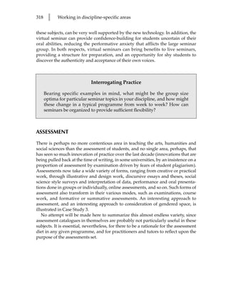 318    l    Working in discipline-specific areas


these subjects, can be very well supported by the new technology. In addition, the
virtual seminar can provide confidence-building for students uncertain of their
oral abilities, reducing the performative anxiety that afflicts the large seminar
group. In both respects, virtual seminars can bring benefits to live seminars,
providing a structure for preparation, and an opportunity for shy students to
discover the authenticity and acceptance of their own voices.



                             Interrogating Practice

      Bearing specific examples in mind, what might be the group size
      optima for particular seminar topics in your discipline, and how might
      these change in a typical programme from week to week? How can
      seminars be organized to provide sufficient flexibility?



ASSESSMENT

There is perhaps no more contentious area in teaching the arts, humanities and
social sciences than the assessment of students, and no single area, perhaps, that
has seen so much innovation of practice over the last decade (innovations that are
being pulled back at the time of writing, in some universities, by an insistence on a
proportion of assessment by examination driven by fears of student plagiarism).
Assessments now take a wide variety of forms, ranging from creative or practical
work, through illustrative and design work, discursive essays and theses, social
science style surveys and interpretation of data, performance and oral presenta-
tions done in groups or individually, online assessments, and so on. Such forms of
assessment also transform in their various modes, such as examinations, course
work, and formative or summative assessments. An interesting approach to
assessment, and an interesting approach to consideration of gendered space, is
illustrated in Case Study 3.
   No attempt will be made here to summarize this almost endless variety, since
assessment catalogues in themselves are probably not particularly useful in these
subjects. It is essential, nevertheless, for there to be a rationale for the assessment
diet in any given programme, and for practitioners and tutors to reflect upon the
purpose of the assessments set.
 