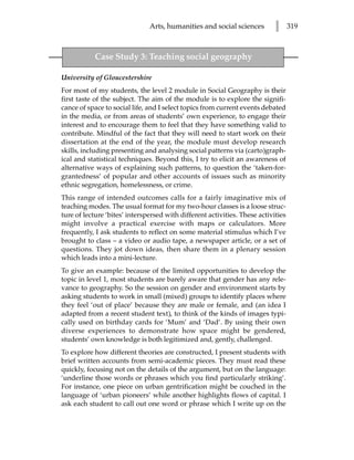 Arts, humanities and social sciences         l      319



           Case Study 3: Teaching social geography

University of Gloucestershire
For most of my students, the level 2 module in Social Geography is their
first taste of the subject. The aim of the module is to explore the signifi-
cance of space to social life, and I select topics from current events debated
in the media, or from areas of students’ own experience, to engage their
interest and to encourage them to feel that they have something valid to
contribute. Mindful of the fact that they will need to start work on their
dissertation at the end of the year, the module must develop research
skills, including presenting and analysing social patterns via (carto)graph-
ical and statistical techniques. Beyond this, I try to elicit an awareness of
alternative ways of explaining such patterns, to question the ‘taken-for-
grantedness’ of popular and other accounts of issues such as minority
ethnic segregation, homelessness, or crime.
This range of intended outcomes calls for a fairly imaginative mix of
teaching modes. The usual format for my two-hour classes is a loose struc-
ture of lecture ‘bites’ interspersed with different activities. These activities
might involve a practical exercise with maps or calculators. More
frequently, I ask students to reflect on some material stimulus which I’ve
brought to class – a video or audio tape, a newspaper article, or a set of
questions. They jot down ideas, then share them in a plenary session
which leads into a mini-lecture.
To give an example: because of the limited opportunities to develop the
topic in level 1, most students are barely aware that gender has any rele-
vance to geography. So the session on gender and environment starts by
asking students to work in small (mixed) groups to identify places where
they feel ‘out of place’ because they are male or female, and (an idea I
adapted from a recent student text), to think of the kinds of images typi-
cally used on birthday cards for ‘Mum’ and ‘Dad’. By using their own
diverse experiences to demonstrate how space might be gendered,
students’ own knowledge is both legitimized and, gently, challenged.
To explore how different theories are constructed, I present students with
brief written accounts from semi-academic pieces. They must read these
quickly, focusing not on the details of the argument, but on the language:
‘underline those words or phrases which you find particularly striking’.
For instance, one piece on urban gentrification might be couched in the
language of ‘urban pioneers’ while another highlights flows of capital. I
ask each student to call out one word or phrase which I write up on the
 