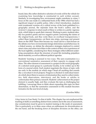 320     l    Working in discipline-specific areas


      board; later, this rather distinctive selection of words will be the vehicle for
      examining how knowledge is constructed in each written account.
      Similarly, in investigating how environment might contribute to crime, I
      focus on the case made in a influential book of the 1980s which has had a
      significant impact on public policy. After a brief introduction, students
      read (condensed versions of) a critical review of the book published in a
      geography journal, the rejoinder from the book’s author, and the
      reviewer’s response in return (each of these is written in a pretty vigorous
      style, which helps to spark their interest). Working in pairs, students iden-
      tify two positive points and two negative points concerning the claims of
      the original book, and they write these on overhead transparencies; I
      collect these transparencies, cut them into strips, rearrange and present
      them on the OHP. These then become my visual aid for a mini-lecture on
      the debate over how environmental design determines social behaviour. In
      a linked session, we debate the alternative strategies deployed to control
      street crime and urban incivilities in the context of their own experiences of
      the local nightlife, considering how these strategies reflect different under-
      lying assumptions about the structure of social life (including prejudices
      about students), as well as different political agendas.
      Students’ learning is assessed in two ways. The seen examination is a
      conventional summative assessment of their capacity to engage with
      ideas. The other element of assessment is a project on the social geography
      of a selected social group in a particular locality, to be written up in the
      form of a journal article. Each student negotiates the choice of topic with
      me early in the module (at which stage I head off anything that sounds
      like a reworked A-level project). Progress is checked in individual tutori-
      als which direct them to sources of information they need to collect (statis-
      tics, field observations, interviews), and the books or articles to
      contextualize their primary research. Students’ achievement on the project
      element is usually high, and they evaluate the task as challenging but
      fulfilling. I encourage them to think about expanding this topic for their
      dissertation, so that the summative assessment in this module becomes
      formative for the next level of study.
                                                                    (Caroline Mills)


A key factor in Case Study 3 is that of skills. This chapter has not emphasized the
teaching of skills as something distinct from content, but in the area of assessment,
due consideration must be given to student training in the mode of assessment.
This is particularly so in these areas where an enthusiasm for diversification on
the one hand, and the breaking down of discipline divisions on the other, can
 