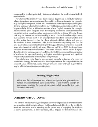 Arts, humanities and social sciences      l   321


compound to produce potentially damaging effects on the students, and indeed,
on standards.
   Nowhere is this more obvious than on joint degrees or in modular schemes
where students move across two or three subjects. Drama students, for example,
may be highly competent in oral and presentational skills (having received prac-
tice and training) where other students may not be; design or media students may
be particularly skilled in Web site exercises, where English students, for example,
have had little prior support. Thus diversifying assessment in more traditional
subject areas is a complex matter requiring sensitivity: setting a Web site design
task may be an exercise underpinned by a set of criteria that other subject areas
may deem to be well short of an undergraduate standard. Similarly, tutors will
need to satisfy themselves that they have adequate skills to advise and support
the students in their assessment tasks, while simultaneously being sure that the
new mode of assessment has the integrity to support the level of content required.
Innovation is not intrinsically virtuous (Hannan and Silver, 2000: 1–13), and inno-
vative or diversified assessment tasks should be achieved within a scale that pays
due attention to training, support and the extent of the assessment tasks required
of students, for too much variety will give insufficient practice and too little
opportunity for students to refine their competences.
   Essentially, my point here is an argument strongly in favour of a coherent
assessment strategy focused around a broad agreement of the range of skills to be
assessed. Once established, such a strategy provides a safe and well-mapped terri-
tory in which diversification can take place.



                            Interrogating Practice

   What are the advantages and disadvantages of the predominant
   modes of assessment in your discipline? If you were to design an
   assessment strategy for your department, what would be the chief
   factors to consider?




OVERVIEW AND OUTCOMES
This chapter has acknowledged the great diversity of practice and kinds of learn-
ing undertaken in these disciplinary fields, and attempted to stress the need to be
sensitive to context while focusing on the prime aim of engaging the students
as active participants. In these respects, it has argued for the importance of a
 