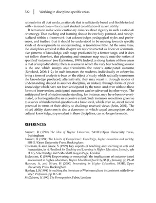 322   l    Working in discipline-specific areas


rationale for all that we do, a rationale that is sufficiently broad and flexible to deal
with – in most cases – the current student constitution of mixed ability.
   It remains to make some cautionary remarks about rigidity in such a rationale
or strategy. That teaching and learning should be carefully planned, and concep-
tualized within a framework that acknowledges pedagogical styles and prefer-
ences, and further, that it should be understood to be moving towards specific
kinds of developments in understanding, is incontrovertible. At the same time,
the disciplines covered in this chapter are not constructed as linear or accumula-
tive patterns of knowledge, each stage predicated by a former stage, and it does
not follow therefore, that planning and structure map neatly onto the notion of
specified ‘outcomes’ (see Ecclestone, 1999). Indeed, a strong feature of these areas
is that of unpredictability: there is a sense in which the very best teaching session
is the one which usurps and transforms the tutor’s anticipated outcome
(Rowland, 2000: 1–2). In such instances the students, individually or otherwise,
bring a form of analysis to bear on the object of study which radically transforms
the knowledge produced; alternatively, they may recast it through modes of
understanding shaped in another discipline, or indeed, through forms of prior
knowledge which have not been anticipated by the tutor. And even without these
forms of intervention, anticipated outcomes can be subverted in other ways. The
anticipated level of student understanding, for instance, may have been overesti-
mated, or homogenized to an excessive extent. Such instances sometimes give rise
to a series of fundamental questions at a basic level, which even so, are of radical
potential in terms of their ability to challenge received views (Seitz, 2002). The
mixed ability classroom is also a classroom in which casual assumptions about
cultural knowledge, so prevalent in these disciplines, can no longer be made.


REFERENCES
Barnett, R (1990) The Idea of Higher Education, SRHE/Open University Press,
  Buckingham
Barnett, R (1994) The Limits of Competence: Knowledge, higher education and society,
  SRHE/Open University Press, Buckingham
Cowman, K and Grace, S (1999) Key aspects of teaching and learning in arts and
  humanities, in A Handbook for Teaching and Learning in Higher Education, 1st edn, eds
  H Fry, S Ketteridge and S Marshall, Kogan Page, London
Ecclestone, K (1999) Empowering or ensnaring?: the implications of outcome-based
  assessment in higher education, Higher Education Quarterly, 53 (1), January, pp 29–48
Hannan, A, and Silver, H (2000) Innovating in Higher Education, SRHE/Open
  University Press, Buckingham
Haslem, L S (1998) Is teaching the literature of Western culture inconsistent with diver-
  sity?, Profession, pp 117–30
McGahern, J (1990) The Pornographer, Faber, London
 