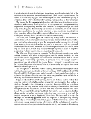 18   l    Development of practice


investigating the interaction between student and a set learning task, led to the
conclusion that students’ approaches to the task (their intention) determined the
extent to which they engaged with their subject and this affected the quality of
outcomes. These approaches to study/learning were classified as deep or surface.
   The former, the deep approach to learning, is typified as an intention to under-
stand and seek meaning, leading students to attempt to relate concepts to existing
experience, distinguishing between new ideas and existing knowledge, and criti-
cally evaluating and determining key themes and concepts. In short, such an
approach results from the students’ intention to gain maximum meaning from
their studying, which they achieve through high levels of cognitive processing
throughout learning. Facts are learnt in the context of meaning.
   The latter, the surface approach to learning, is typified as an intention to
complete the task, memorize information, make no distinction between new ideas
and existing knowledge; and to treat the task as externally imposed (as extrinsic).
Rote learning is the typical surface approach. In summary, such an approach
results from the students’ intention to offer the impression that maximum learn-
ing has taken place, which they achieve through superficial levels of cognitive
processing. Facts are learnt without a meaningful framework.
   The following illustrates these concepts. The learning outcomes for, say, social
science students, who adopt a deep approach to the task of reading a set text,
would include full engagement with the central theme of the text and an under-
standing of contributing arguments. In contrast, those who adopt a surface
approach would fail to identify the central themes – primarily because they would
be engrossed in progressing through the text sequentially, attempting to remem-
ber the flat landscape of facts.
   The conceptions of deep and surface learning have increased in sophistication
with further research, most notably the work of Biggs (1987) and Ramsden (1988).
Ramsden (1992: 47–48) provides useful examples of statements from students in
different disciplines exhibiting deep and surface approaches; these are helpful in
showing the differences between the approaches.
   Biggs and Ramsden turned learning theory on its head in that rather than
drawing on the work of philosophers or cognitive psychologists, they looked to
students themselves for a distinctive perspective. Ramsden (1988) suggested that
approach to learning was not implicit in the make-up of the student, but some-
thing between the student and the task and thus was both personal and situa-
tional. An approach to learning should not, therefore, be seen as a pure individual
characteristic but rather a response to the teaching environment in which the
student is expected to learn. Biggs (1987) identified a third approach to study – the
strategic, or achieving approach. Here the emphasis is on organizing learning
specifically to obtain a high examination grade. With this intention, a learner who
often uses a deep approach may adopt some of the techniques of a surface
approach to meet the requirements of a specific activity such as a test. Thus taking
 
