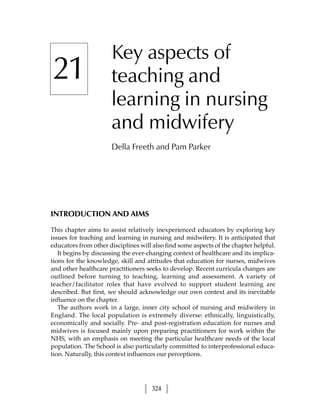 Key aspects of
21                    teaching and
                      learning in nursing
                      and midwifery
                      Della Freeth and Pam Parker




INTRODUCTION AND AIMS

This chapter aims to assist relatively inexperienced educators by exploring key
issues for teaching and learning in nursing and midwifery. It is anticipated that
educators from other disciplines will also find some aspects of the chapter helpful.
   It begins by discussing the ever-changing context of healthcare and its implica-
tions for the knowledge, skill and attitudes that education for nurses, midwives
and other healthcare practitioners seeks to develop. Recent curricula changes are
outlined before turning to teaching, learning and assessment. A variety of
teacher/facilitator roles that have evolved to support student learning are
described. But first, we should acknowledge our own context and its inevitable
influence on the chapter.
   The authors work in a large, inner city school of nursing and midwifery in
England. The local population is extremely diverse: ethnically, linguistically,
economically and socially. Pre- and post-registration education for nurses and
midwives is focused mainly upon preparing practitioners for work within the
NHS, with an emphasis on meeting the particular healthcare needs of the local
population. The School is also particularly committed to interprofessional educa-
tion. Naturally, this context influences our perceptions.




                                     324
 
