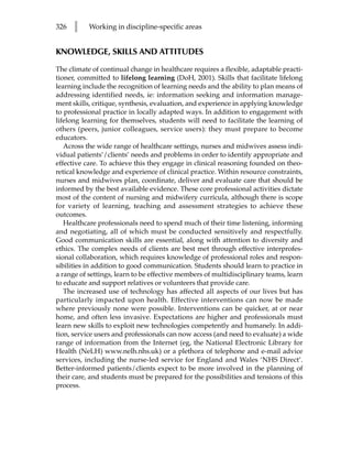 326   l    Working in discipline-specific areas


KNOWLEDGE, SKILLS AND ATTITUDES

The climate of continual change in healthcare requires a flexible, adaptable practi-
tioner, committed to lifelong learning (DoH, 2001). Skills that facilitate lifelong
learning include the recognition of learning needs and the ability to plan means of
addressing identified needs, ie: information seeking and information manage-
ment skills, critique, synthesis, evaluation, and experience in applying knowledge
to professional practice in locally adapted ways. In addition to engagement with
lifelong learning for themselves, students will need to facilitate the learning of
others (peers, junior colleagues, service users): they must prepare to become
educators.
   Across the wide range of healthcare settings, nurses and midwives assess indi-
vidual patients’/clients’ needs and problems in order to identify appropriate and
effective care. To achieve this they engage in clinical reasoning founded on theo-
retical knowledge and experience of clinical practice. Within resource constraints,
nurses and midwives plan, coordinate, deliver and evaluate care that should be
informed by the best available evidence. These core professional activities dictate
most of the content of nursing and midwifery curricula, although there is scope
for variety of learning, teaching and assessment strategies to achieve these
outcomes.
   Healthcare professionals need to spend much of their time listening, informing
and negotiating, all of which must be conducted sensitively and respectfully.
Good communication skills are essential, along with attention to diversity and
ethics. The complex needs of clients are best met through effective interprofes-
sional collaboration, which requires knowledge of professional roles and respon-
sibilities in addition to good communication. Students should learn to practice in
a range of settings, learn to be effective members of multidisciplinary teams, learn
to educate and support relatives or volunteers that provide care.
   The increased use of technology has affected all aspects of our lives but has
particularly impacted upon health. Effective interventions can now be made
where previously none were possible. Interventions can be quicker, at or near
home, and often less invasive. Expectations are higher and professionals must
learn new skills to exploit new technologies competently and humanely. In addi-
tion, service users and professionals can now access (and need to evaluate) a wide
range of information from the Internet (eg, the National Electronic Library for
Health (NeLH) www.nelh.nhs.uk) or a plethora of telephone and e-mail advice
services, including the nurse-led service for England and Wales ‘NHS Direct’.
Better-informed patients/clients expect to be more involved in the planning of
their care, and students must be prepared for the possibilities and tensions of this
process.
 