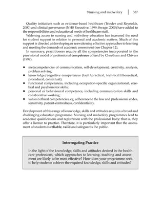 Nursing and midwifery         l   327


  Quality initiatives such as evidence-based healthcare (Trinder and Reynolds,
2000) and clinical governance (NHS Executive, 1999; Swage, 2000) have added to
the responsibilities and educational needs of healthcare staff.
  Widening access to nursing and midwifery education has increased the need
for student support in relation to personal and academic matters. Much of this
support is directed at developing or reawakening effective approaches to learning
and meeting the demands of academic assessment (see Chapter 12).
  In summary, practitioners require all the competencies incorporated in the
provisional model of professional competence offered by Cheetham and Chivers
(1999):

•   metacompetencies of communication, self-development, creativity, analysis,
    problem solving;
•   knowledge/cognitive competences (tacit/practical, technical/theoretical,
    procedural, contextual);
•   functional competences, including occupation-specific organizational, cere-
    bral and psychomotor skills;
•   personal or behavioural competence, including communication skills and
    collaborative working;
•   values/ethical competencies, eg, adherence to the law and professional codes,
    sensitivity, patient-centredness, confidentiality.

Development of this range of knowledge, skills and attitudes requires a broad and
challenging education programme. Nursing and midwifery programmes lead to
academic qualifications and registration with the professional body: that is, they
offer a licence to practice. Therefore, it is particularly important that the assess-
ment of students is reliable, valid and safeguards the public.



                             Interrogating Practice

    In the light of the knowledge, skills and attitudes desired in the health
    care professions, which approaches to learning, teaching and assess-
    ment are likely to be most effective? How does your programme seek
    to help students achieve the required knowledge, skills and attitudes?
 