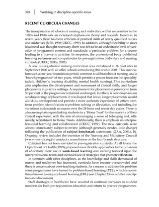 328   l    Working in discipline-specific areas


RECENT CURRICULA CHANGES

The incorporation of schools of nursing and midwifery within universities in the
1980s and 1990s saw an increased emphasis on theory and research. However, in
recent years there has been criticism of practical skills of newly qualified nurses
and midwives (NBS, 1998; UKCC, 1999). In addition, although flexibility to meet
local need was thought necessary, there was felt to be an undesirable level of vari-
ation in programme content and standards: a particular problem for a course
leading to a licence to practise. In response, the professional body published
learning outcomes and competencies for pre-registration midwifery and nursing
curricula (UKCC, 2000a, 2001).
   A new pre-registration nursing curriculum was introduced at 16 pilot sites in
September 2000 with all other schools introducing this within 2001. This curricu-
lum uses a one-year foundation period, common to all branches of nursing, and a
‘branch programme’ of two years, which permits a greater focus on the speciality
(adult, children’s, learning disability, mental health nursing). This curriculum
also emphasizes the development and assessment of clinical skills, and longer
placements in practice settings. A requirement for placement experience to form
50 per cent of the programme remained unchanged, but there is new emphasis on
a reduced range of placements. It was hoped that fewer, longer placements would
aid skills development and provide a more authentic experience of patient care,
from problem identification to problem solving or alleviation, and including the
variations in demands on nurses over the 24-hour and seven-day cycles. There is
also an emphasis upon linking students to a ‘Home Trust’ for the majority of their
clinical experience, with the aim of encouraging a sense of belonging and, ulti-
mately, recruitment to Home Trusts. Additionally, there is emphasis on interpro-
fessional learning and collaboration (UKCC, 1999). The new curricula were
almost immediately subject to review (although generally needed little change)
following the publication of subject benchmark statements (QAA, 2001a, b).
Ongoing review includes the intention of the Nursing and Midwifery Council
(www.nmc-uk.org) to conduct a consultation on the four branch structure.
   Criticism has not been restricted to pre-registration curricula. At all levels, the
Department of Health (1999) proposed more flexible approaches to the provision
of education; more use of work-based learning and learning focused upon the
interprofessional team; and increased use of strategies that promote reflection.
   In common with other disciplines, as the knowledge and skills demanded of
nurses and midwives has increased, curricula have become overcrowded and
there is concern about over-teaching students. As a means to address this problem
some programmes have turned to problem-based learning (PBL), which is some-
times known as enquiry-based learning (EBL) (see Chapter 23 for a fuller descrip-
tion and discussion).
   Staff shortages in healthcare have resulted in continual increases in student
numbers for both pre-registration education and return to practice programmes.
 
