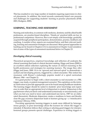 Nursing and midwifery         l   329


This has resulted in very large number of students requiring supervision in clini-
cal placements. In addition, the trend towards community-based care presents
real challenges for supporting students’ learning in practice placements (ENB,
2001; Hodgson, 2000).


LEARNING, TEACHING AND ASSESSMENT

Nursing and midwifery, in common with medicine, dentistry and the allied health
professions, are practice-based disciplines. ‘Hands-on’ practical skills are key to
professional competence. However, this is not simply craft knowledge, gradually
acquired through peripheral participation, demonstration, practice, feedback and
coaching. A number of key aspects are examined below and their relevant teach-
ing, learning and assessment strategies are discussed. More general approaches to
teaching can be found in Chapters 6–8, to assessment in Chapter 4 and considera-
tion of some of the types of assessment mentioned below in Chapter 23.


Developing clinical reasoning

Theoretical perspectives, empirical knowledge and reflection all underpin the
clinical reasoning that leads to clinical decision making. Higgs and Jones (2000) is
an excellent edited collection exploring the nature of clinical reasoning in the
health professions and strategies for assisting learners. The image they offer
(Higgs and Jones, 2000: 11) is an ‘upward and outward spiral’ to demonstrate a
cyclical and developing process, triggered by a client encounter. This notion has
resonance with Bruner’s enduringly popular model of a spiral curriculum
(Bruner, 1966 – see Chapter 2).
   It is good practice to begin with a client encounter (a real encounter or a PBL
trigger, case study, or patient management scenario). This capitalizes on the intrin-
sic motivation to provide appropriate care to be found among healthcare students.
The learning trigger should be suited to students’ prior knowledge and experi-
ence in order that an appropriate level of disjuncture is created. Disjuncture is the
gap between what you know and understand (consciously or unconsciously), and
what you feel you need to know and understand (see Jarvis, 1987 for an elabo-
rated discussion). Moderate disjuncture creates a readiness to learn and thereby
close the gap; excessive disjuncture leads to learners giving up – a ‘miseducative
experience’ (Dewey, 1938).
   Providing appropriate learning triggers is made more difficult by heteroge-
neous groups, or poor knowledge about the learners for whom the trigger is
intended. It therefore follows that writing or selecting good triggers for interpro-
fessional groups presents special challenges. Experience in writing triggers is
 