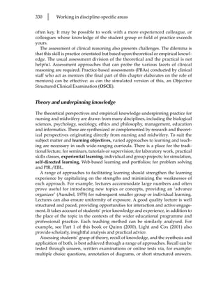 330   l    Working in discipline-specific areas


often key. It may be possible to work with a more experienced colleague, or
colleagues whose knowledge of the student group or field of practice exceeds
yours.
   The assessment of clinical reasoning also presents challenges. The dilemma is
that this skill is practice orientated but based upon theoretical or empirical knowl-
edge. The usual assessment division of the theoretical and the practical is not
helpful. Assessment approaches that can probe the various facets of clinical
reasoning are required. Practice-based assessments (PBAs) conducted by clinical
staff who act as mentors (the final part of this chapter elaborates on the role of
mentors) can be effective: as can the simulated version of this, an Objective
Structured Clinical Examination (OSCE).


Theory and underpinning knowledge

The theoretical perspectives and empirical knowledge underpinning practice for
nursing and midwifery are drawn from many disciplines, including the biological
sciences, psychology, sociology, ethics and philosophy, management, education
and informatics. These are synthesized or complemented by research and theoret-
ical perspectives originating directly from nursing and midwifery. To suit the
subject matter and learning objectives, varied approaches to learning and teach-
ing are necessary in such wide-ranging curricula. There is a place for the tradi-
tional lecture, for seminars, tutorials or supervision; for laboratory work, practical
skills classes, experiential learning, individual and group projects; for simulation,
self-directed learning, Web-based learning and portfolios; for problem solving
and PBL/EBL.
   A range of approaches to facilitating learning should strengthen the learning
experience by capitalizing on the strengths and minimizing the weaknesses of
each approach. For example, lectures accommodate large numbers and often
prove useful for introducing new topics or concepts, providing an ‘advance
organizer’ (Ausubel, 1978) for subsequent smaller group or individual learning.
Lectures can also ensure uniformity of exposure. A good quality lecture is well
structured and paced, providing opportunities for interaction and active engage-
ment. It takes account of students’ prior knowledge and experience, in addition to
the place of the topic in the contexts of the wider educational programme and
professional practice. Each teaching method can be similarly analysed. For
example, see Part 1 of this book or Quinn (2000). Light and Cox (2001) also
provide scholarly, insightful analysis and practical advice.
   Assessing students’ grasp of theory, recall of knowledge, and the synthesis and
application of both, is best achieved through a range of approaches. Recall can be
tested through unseen, written examinations or online tests via, for example:
multiple choice questions, annotation of diagrams, or short structured answers.
 