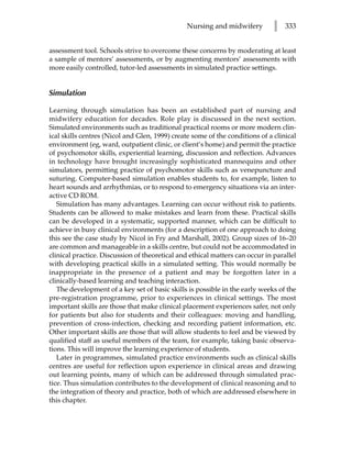 Nursing and midwifery         l   333


assessment tool. Schools strive to overcome these concerns by moderating at least
a sample of mentors’ assessments, or by augmenting mentors’ assessments with
more easily controlled, tutor-led assessments in simulated practice settings.


Simulation

Learning through simulation has been an established part of nursing and
midwifery education for decades. Role play is discussed in the next section.
Simulated environments such as traditional practical rooms or more modern clin-
ical skills centres (Nicol and Glen, 1999) create some of the conditions of a clinical
environment (eg, ward, outpatient clinic, or client’s home) and permit the practice
of psychomotor skills, experiential learning, discussion and reflection. Advances
in technology have brought increasingly sophisticated mannequins and other
simulators, permitting practice of psychomotor skills such as venepuncture and
suturing. Computer-based simulation enables students to, for example, listen to
heart sounds and arrhythmias, or to respond to emergency situations via an inter-
active CD ROM.
   Simulation has many advantages. Learning can occur without risk to patients.
Students can be allowed to make mistakes and learn from these. Practical skills
can be developed in a systematic, supported manner, which can be difficult to
achieve in busy clinical environments (for a description of one approach to doing
this see the case study by Nicol in Fry and Marshall, 2002). Group sizes of 16–20
are common and manageable in a skills centre, but could not be accommodated in
clinical practice. Discussion of theoretical and ethical matters can occur in parallel
with developing practical skills in a simulated setting. This would normally be
inappropriate in the presence of a patient and may be forgotten later in a
clinically-based learning and teaching interaction.
   The development of a key set of basic skills is possible in the early weeks of the
pre-registration programme, prior to experiences in clinical settings. The most
important skills are those that make clinical placement experiences safer, not only
for patients but also for students and their colleagues: moving and handling,
prevention of cross-infection, checking and recording patient information, etc.
Other important skills are those that will allow students to feel and be viewed by
qualified staff as useful members of the team, for example, taking basic observa-
tions. This will improve the learning experience of students.
   Later in programmes, simulated practice environments such as clinical skills
centres are useful for reflection upon experience in clinical areas and drawing
out learning points, many of which can be addressed through simulated prac-
tice. Thus simulation contributes to the development of clinical reasoning and to
the integration of theory and practice, both of which are addressed elsewhere in
this chapter.
 