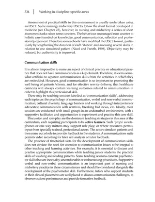 334   l    Working in discipline-specific areas


   Assessment of practical skills in this environment is usually undertaken using
an OSCE. Some nursing/midwifery OSCEs follow the short format developed in
medicine (see Chapter 23), however, in nursing and midwifery a series of short
assessment tasks raises some concerns. The behaviour encouraged runs counter to
holistic care founded on knowledge, good communication, reflection and profes-
sional judgement. Therefore some schools have modified the OSCE format, partic-
ularly by lengthening the duration of each ‘station’ and assessing several skills in
relation to one simulated patient (Nicol and Freeth, 1998). Objectivity may be
reduced, but authenticity is improved.


Communication skills
It is almost impossible to name an aspect of clinical practice or educational prac-
tice that does not have communication as a key element. Therefore, it seems some-
what artificial to separate communication skills from the activities in which they
are embedded. However, good communication is so important to promoting the
well being of patients/clients, and for effective service delivery, that healthcare
curricula will always contain learning outcomes related to communication in
order to highlight this professional skill.
   There may be teaching sessions labelled as ‘communication skills’, addressing
such topics as: the psychology of communication, verbal and non-verbal commu-
nication; cultural diversity, language barriers and working through interpreters or
advocates; communication with relatives, breaking bad news, etc. Ideally, most
sessions are conducted with small groups in an undisturbed environment, with a
supportive facilitator, and opportunities to experiment and practise this core skill.
   Discussion and role-play are the dominant teaching strategies in this area of the
curriculum, each requiring participants to be active learners. Such ‘props’ as tele-
phones or one-way mirrors may support role-play; or where resources permit,
input from specially trained, professional actors. The actors simulate patients and
then come out of role to provide feedback to the students. A communications suite
permits video recording for later self-analysis or tutor feedback.
   The presence of timetabled slots for the development of communication skills
does not obviate the need for attention to communication issues to be integral to
other teaching and learning activities. For example, it is essential to discuss and
practise appropriate communication while teaching junior students the practical
skills of washing and feeding patients. Some teaching sessions concern psychomo-
tor skills that are inevitably uncomfortable or embarrassing procedures. Supportive
verbal and non-verbal communication is an important part of nursing and
midwifery practice in these circumstances and should be considered alongside the
development of the psychomotor skill. Furthermore, tutors who support students
in their clinical placements are well placed to discuss communication challenges, to
observe student performance and provide formative feedback.
 