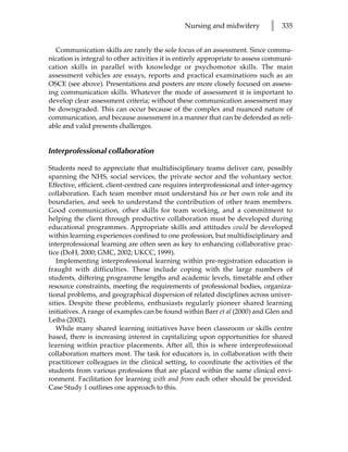 Nursing and midwifery         l   335


  Communication skills are rarely the sole focus of an assessment. Since commu-
nication is integral to other activities it is entirely appropriate to assess communi-
cation skills in parallel with knowledge or psychomotor skills. The main
assessment vehicles are essays, reports and practical examinations such as an
OSCE (see above). Presentations and posters are more closely focused on assess-
ing communication skills. Whatever the mode of assessment it is important to
develop clear assessment criteria; without these communication assessment may
be downgraded. This can occur because of the complex and nuanced nature of
communication, and because assessment in a manner that can be defended as reli-
able and valid presents challenges.


Interprofessional collaboration

Students need to appreciate that multidisciplinary teams deliver care, possibly
spanning the NHS, social services, the private sector and the voluntary sector.
Effective, efficient, client-centred care requires interprofessional and inter-agency
collaboration. Each team member must understand his or her own role and its
boundaries, and seek to understand the contribution of other team members.
Good communication, other skills for team working, and a commitment to
helping the client through productive collaboration must be developed during
educational programmes. Appropriate skills and attitudes could be developed
within learning experiences confined to one profession, but multidisciplinary and
interprofessional learning are often seen as key to enhancing collaborative prac-
tice (DoH, 2000; GMC, 2002; UKCC, 1999).
   Implementing interprofessional learning within pre-registration education is
fraught with difficulties. These include coping with the large numbers of
students, differing programme lengths and academic levels, timetable and other
resource constraints, meeting the requirements of professional bodies, organiza-
tional problems, and geographical dispersion of related disciplines across univer-
sities. Despite these problems, enthusiasts regularly pioneer shared learning
initiatives. A range of examples can be found within Barr et al (2000) and Glen and
Leiba (2002).
   While many shared learning initiatives have been classroom or skills centre
based, there is increasing interest in capitalizing upon opportunities for shared
learning within practice placements. After all, this is where interprofessional
collaboration matters most. The task for educators is, in collaboration with their
practitioner colleagues in the clinical setting, to coordinate the activities of the
students from various professions that are placed within the same clinical envi-
ronment. Facilitation for learning with and from each other should be provided.
Case Study 1 outlines one approach to this.
 