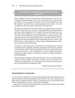 336     l    Working in discipline-specific areas



             Case Study 1: Interprofessional training ward
                               placement

      Senior students from four professions worked together in teams on an
      orthopaedic/rheumatology ward. Under supervision, they planned and
      provided care for a group of 12 patients. The aim of this project was that
      the students would develop an understanding of each other’s roles and
      contributions, thus learning to collaborate more effectively.
      The teams consisted of at least one member of each profession involved in
      the pilot study (medicine, nursing, occupational therapy, physiotherapy)
      and they worked together for two weeks. The teams covered the seven-
      day week and worked the nurses’ shift pattern of ‘earlys’ (07.30–15.30)
      and ‘lates’ (12.30–21.00) but no night shifts. They conducted interprofes-
      sional handovers at the beginning and end of each shift. Patient care was
      planned and delivered jointly by the interprofessional team. After a late
      shift the team would remain for an hour-long, facilitated period of reflec-
      tion on their practice and learning.
      Evaluation of the pilot study found that the interprofessional training
      ward placement was highly valued by participants, but that some aspects
      of the original design needed modification before the interprofessional
      placement became a core component of several health professions
      programmes. More details can be found in Freeth et al (2001) and Reeves
      and Freeth (2002).
      This project has undergone substantial revision. It is now located within a
      range of clinical settings concerned with the care of the elderly and
      involves nine professions. A new format for the student learning experi-
      ence will be piloted from September 2002.
                                                  (Della Freeth and Pam Parker)



Integrating theory and practice

It is necessary for students to study underpinning theories and empirical knowl-
edge in parallel with developing their practical skills. They must undertake care,
knowing the rationale for their actions. Undertaking care also provides motiva-
tion for learning theory. There is a symbiotic relationship.
   Approaches to learning and teaching and assessment that enhance the integra-
tion of theory and practice, include:
 