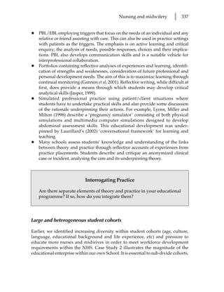 Nursing and midwifery          l   337


•   PBL/EBL employing triggers that focus on the needs of an individual and any
    relative or friend assisting with care. This can also be used in practice settings
    with patients as the triggers. The emphasis is on active learning and critical
    enquiry; the analysis of needs, possible responses, choices and their implica-
    tions. PBL also develops communication skills and is a suitable vehicle for
    interprofessional collaboration.
•   Portfolios containing reflective analyses of experiences and learning, identifi-
    cation of strengths and weaknesses, consideration of future professional and
    personal development needs. The aim of this is to maximize learning through
    continual monitoring (Gannon et al, 2001). Reflective writing, while difficult at
    first, does provide a means through which students may develop critical
    analytical skills (Jasper, 1999).
•   Simulated professional practice using patient/client situations where
    students have to undertake practical skills and also provide some discussion
    of the rationale underpinning their actions. For example, Lyons, Miller and
    Milton (1998) describe a ‘pregnancy simulator’ consisting of both physical
    simulations and multimedia computer simulations designed to develop
    abdominal assessment skills. This educational development was under-
    pinned by Laurillard’s (2002) ‘conversational framework’ for learning and
    teaching.
•   Many schools assess students’ knowledge and understanding of the links
    between theory and practice through reflective accounts of experiences from
    practice placements. Students describe and critique an anonymized clinical
    case or incident, analysing the care and its underpinning theory.



                             Interrogating Practice

    Are there separate elements of theory and practice in your educational
    programme? If so, how do you integrate them?




Large and heterogeneous student cohorts

Earlier, we identified increasing diversity within student cohorts (age, culture,
language, educational background and life experience, etc) and pressure to
educate more nurses and midwives in order to meet workforce development
requirements within the NHS. Case Study 2 illustrates the magnitude of the
educational enterprise within our own School. It is essential to sub-divide cohorts,
 